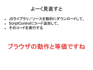 よーく見直すと
 JSライブラリ／ソースを動的にダウンロードして、
 ScriptControlにコード追加して、
 そのコードを実行する
ブラウザの動作と等価ですね
 