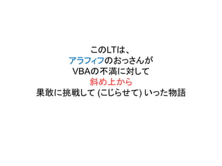 このLTは、
アラフィフのおっさんが
VBAの不満に対して
斜め上から
果敢に挑戦して (こじらせて) いった物語
 