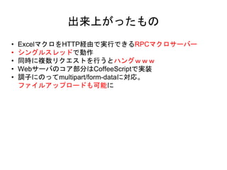 • ExcelマクロをHTTP経由で実行できるRPCマクロサーバー
• シングルスレッドで動作
• 同時に複数リクエストを行うとハングｗｗｗ
• Webサーバのコア部分はCoffeeScriptで実装
• 調子にのってmultipart/form-dataに対応。
ファイルアップロードも可能に
出来上がったもの
 