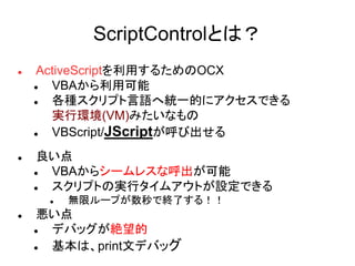 ScriptControlとは？
 ActiveScriptを利用するためのOCX
 VBAから利用可能
 各種スクリプト言語へ統一的にアクセスできる
実行環境(VM)みたいなもの
 VBScript/JScriptが呼び出せる
 良い点
 VBAからシームレスな呼出が可能
 スクリプトの実行タイムアウトが設定できる
 無限ループが数秒で終了する！！
 悪い点
 デバッグが絶望的
 基本は、print文デバッグ
 