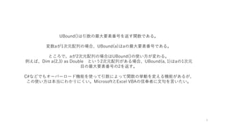 UBound()は引数の最大要素番号を返す関数である。
変数aが1次元配列の場合、UBound(a)はaの最大要素番号である。
ところで、aが2次元配列の場合はUBound()の使い方が変わる。
例えば、Dim a(2,3) as Double という2次元配列がある場合、UBound(a, 1)はaの1次元
目の最大要素番号の2を返す。
C#などでもオーバーロード機能を使って引数によって関数の挙動を変える機能があるが、
この使い方は本当にわかりにくい。MicrosoftとExcel VBAの信奉者に文句を言いたい。
6
 