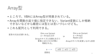 Array型
• ところで、VBAにはArray型が用意されている。
• Arrayを関数の返り値に指定できない、Variant変数にしか格納
できないなどから厳密には型とは言いづらいけども。
• これも配列として利用できる。
Dim a as Variant
a = Array(2,3,4)
a(0) a(1) a(2)a
変数名
Dim a as Variant
a = Array()
Redim a(2)
or
宣言の方法は2通りある。
Arrayのサイズと初期化を行う
要素には2と3と4が順に
格納される。
Arrayのサイズを変更しながら宣言
8
 
