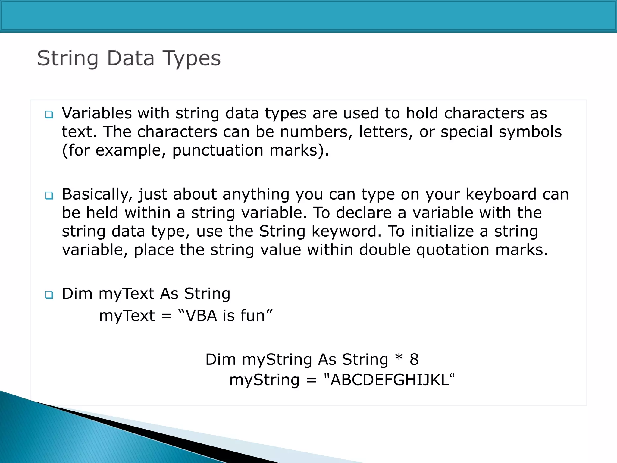 





Variables with string data types are used to hold characters as
text. The characters can be numbers, letters, or special symbols
(for example, punctuation marks).
Basically, just about anything you can type on your keyboard can
be held within a string variable. To declare a variable with the
string data type, use the String keyword. To initialize a string
variable, place the string value within double quotation marks.
Dim myText As String
myText = “VBA is fun”

Dim myString As String * 8
myString = "ABCDEFGHIJKL“

 