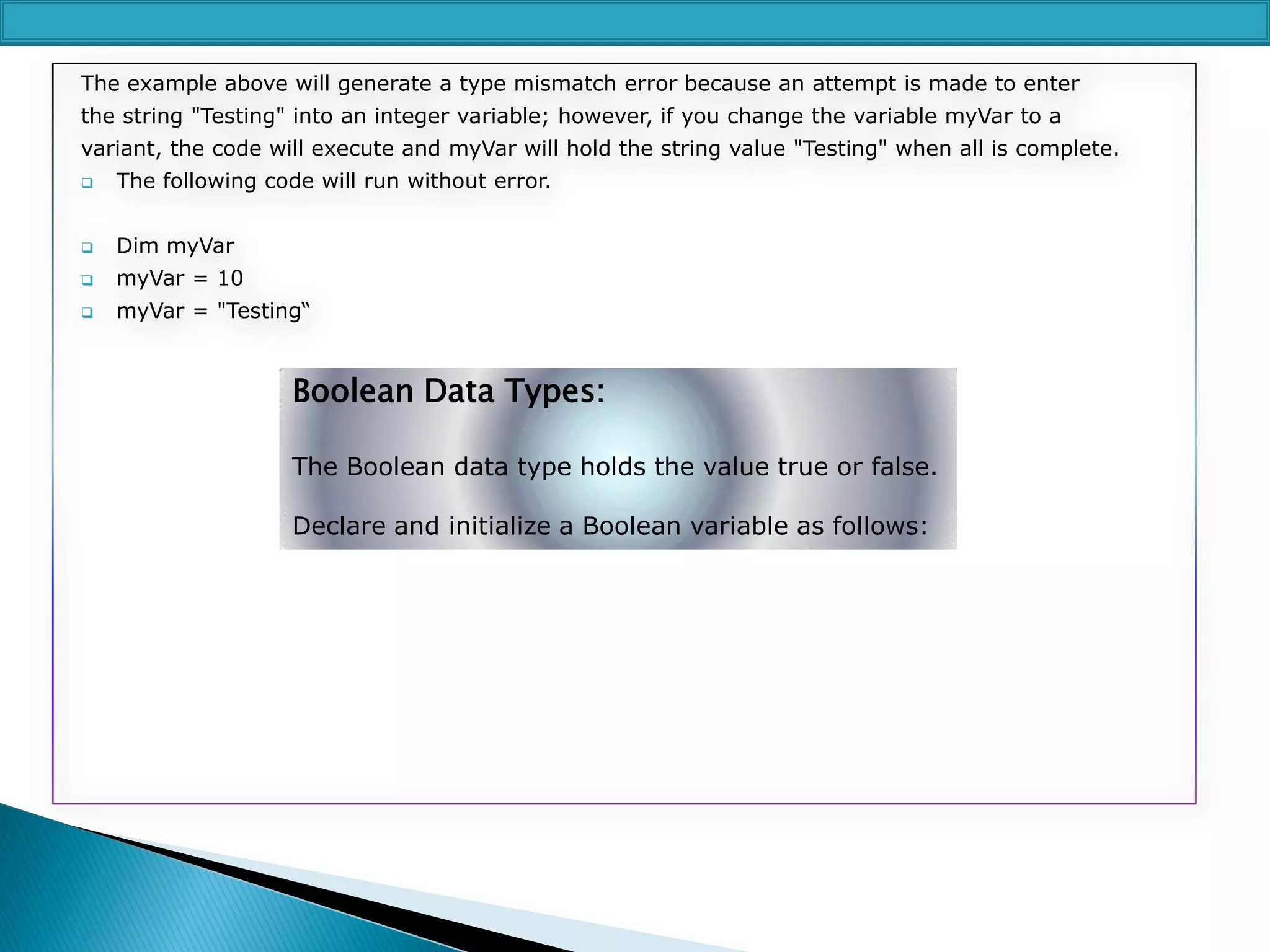 The example above will generate a type mismatch error because an attempt is made to enter

the string "Testing" into an integer variable; however, if you change the variable myVar to a
variant, the code will execute and myVar will hold the string value "Testing" when all is complete.


The following code will run without error.



Dim myVar



myVar = 10



myVar = "Testing“

Boolean Data Types:
The Boolean data type holds the value true or false.

Declare and initialize a Boolean variable as follows:

 