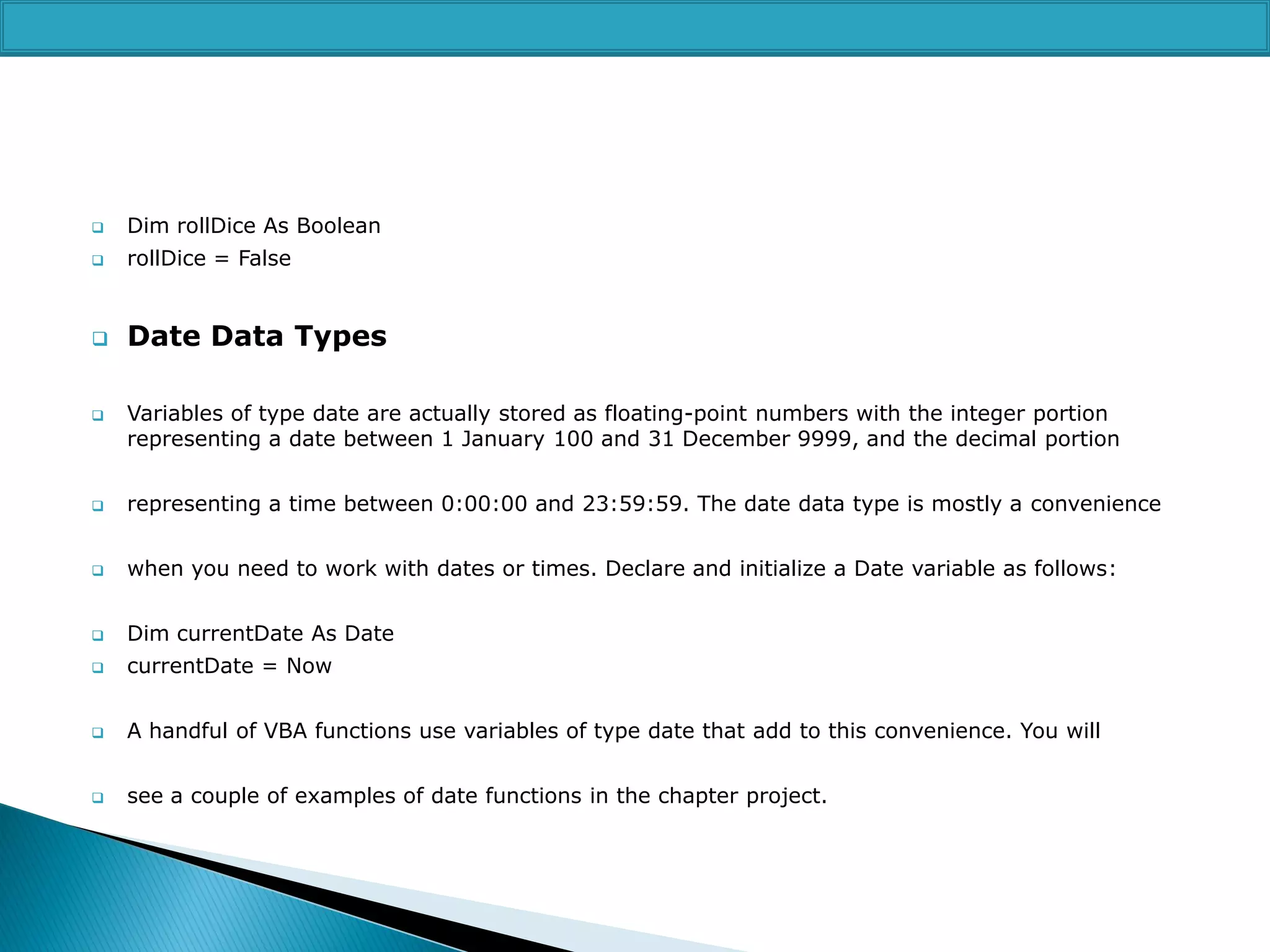 

Dim rollDice As Boolean



rollDice = False



Date Data Types



Variables of type date are actually stored as floating-point numbers with the integer portion
representing a date between 1 January 100 and 31 December 9999, and the decimal portion



representing a time between 0:00:00 and 23:59:59. The date data type is mostly a convenience



when you need to work with dates or times. Declare and initialize a Date variable as follows:



Dim currentDate As Date



currentDate = Now



A handful of VBA functions use variables of type date that add to this convenience. You will



see a couple of examples of date functions in the chapter project.

 