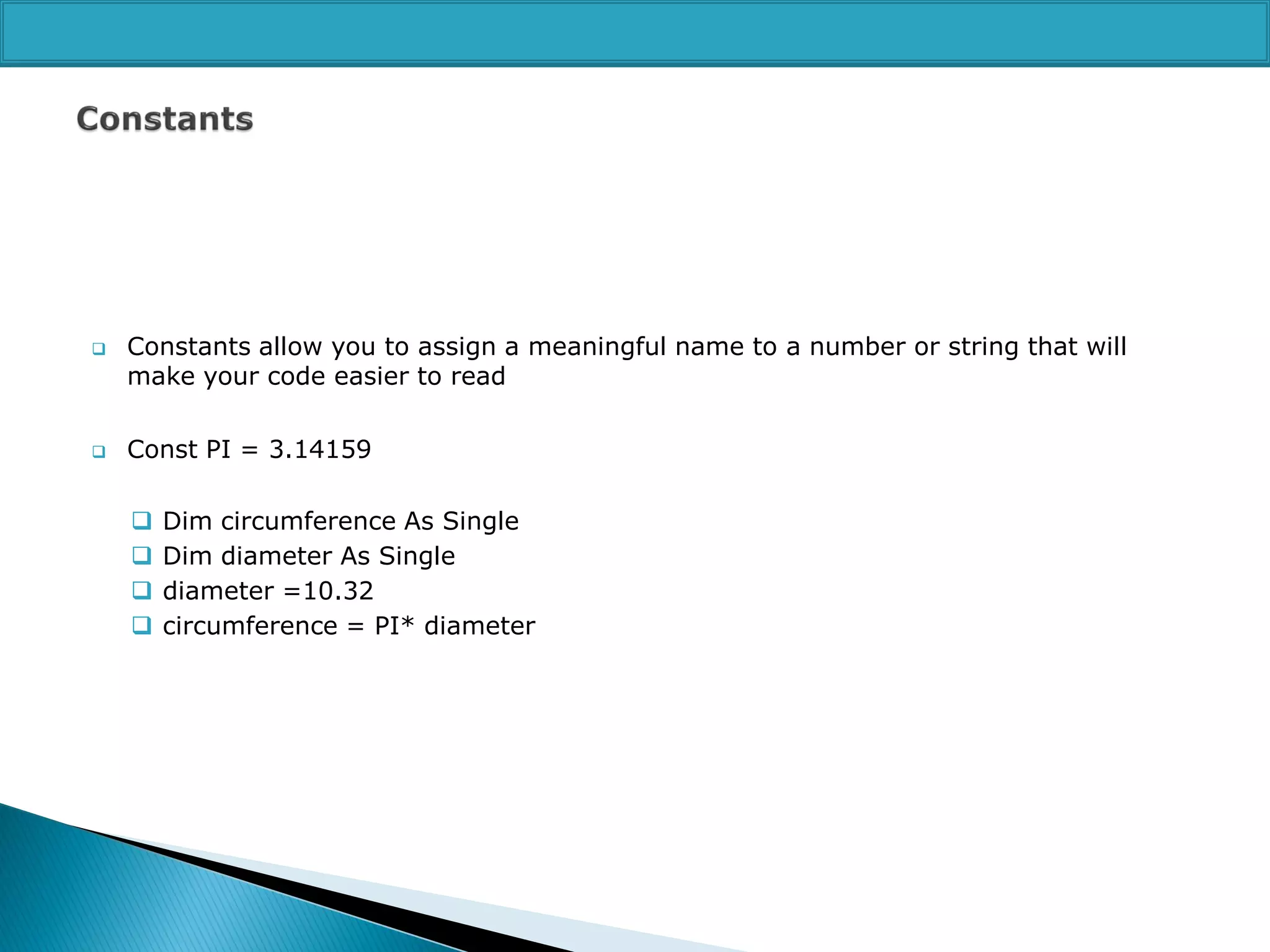 



Constants allow you to assign a meaningful name to a number or string that will
make your code easier to read
Const PI = 3.14159





Dim circumference As Single
Dim diameter As Single
diameter =10.32
circumference = PI* diameter

 