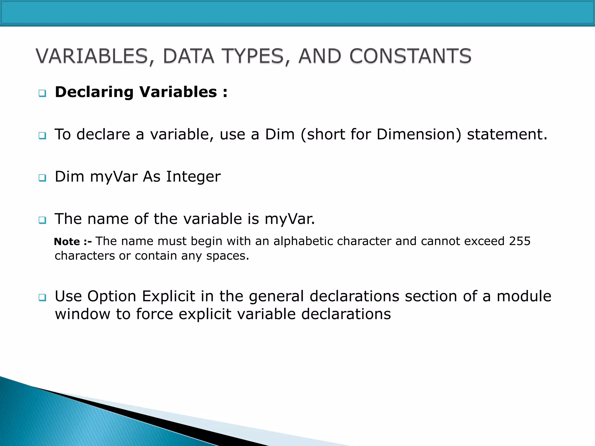 

Declaring Variables :



To declare a variable, use a Dim (short for Dimension) statement.



Dim myVar As Integer



The name of the variable is myVar.
Note :- The name must begin with an alphabetic character and cannot exceed 255

characters or contain any spaces.



Use Option Explicit in the general declarations section of a module
window to force explicit variable declarations

 