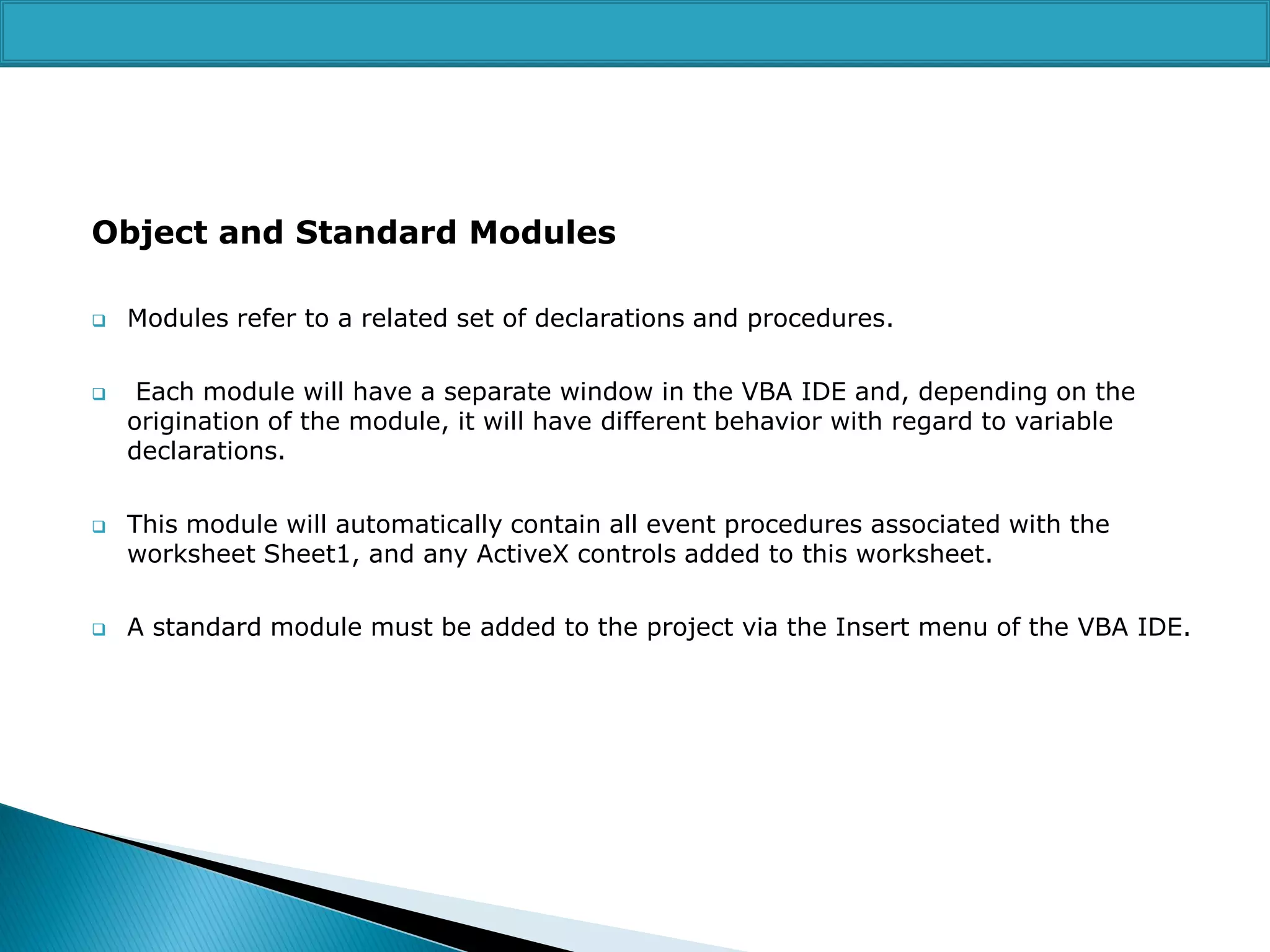 Object and Standard Modules








Modules refer to a related set of declarations and procedures.
Each module will have a separate window in the VBA IDE and, depending on the
origination of the module, it will have different behavior with regard to variable
declarations.
This module will automatically contain all event procedures associated with the
worksheet Sheet1, and any ActiveX controls added to this worksheet.
A standard module must be added to the project via the Insert menu of the VBA IDE.

 