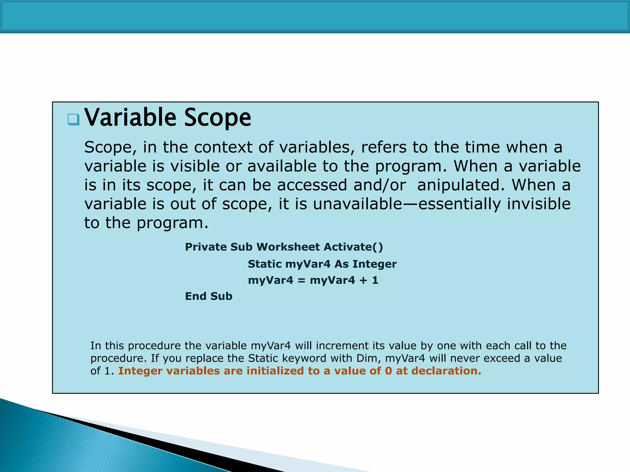  Variable

Scope

Scope, in the context of variables, refers to the time when a
variable is visible or available to the program. When a variable
is in its scope, it can be accessed and/or anipulated. When a
variable is out of scope, it is unavailable—essentially invisible
to the program.
Private Sub Worksheet Activate()

Static myVar4 As Integer
myVar4 = myVar4 + 1
End Sub

In this procedure the variable myVar4 will increment its value by one with each call to the
procedure. If you replace the Static keyword with Dim, myVar4 will never exceed a value
of 1. Integer variables are initialized to a value of 0 at declaration.

 