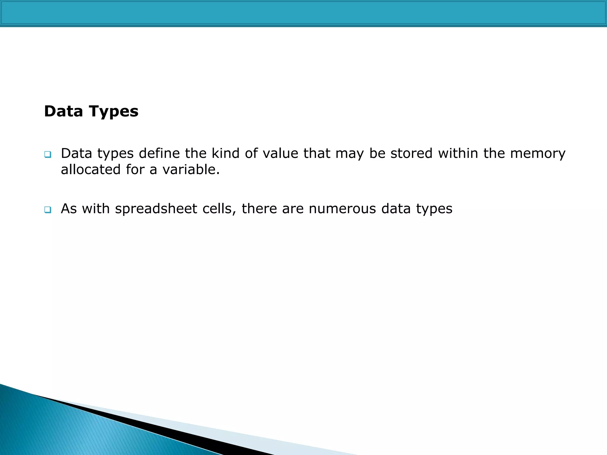 Data Types




Data types define the kind of value that may be stored within the memory
allocated for a variable.
As with spreadsheet cells, there are numerous data types

 
