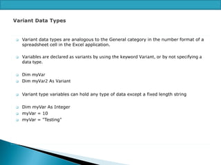 



Variant data types are analogous to the General category in the number format of a
spreadsheet cell in the Excel application.

Variables are declared as variants by using the keyword Variant, or by not specifying a
data type.



Dim myVar
Dim myVar2 As Variant



Variant type variables can hold any type of data except a fixed length string







Dim myVar As Integer
myVar = 10
myVar = "Testing"

 