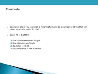 



Constants allow you to assign a meaningful name to a number or string that will
make your code easier to read
Const PI = 3.14159





Dim circumference As Single
Dim diameter As Single
diameter =10.32
circumference = PI* diameter

 