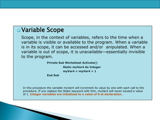  Variable

Scope

Scope, in the context of variables, refers to the time when a
variable is visible or available to the program. When a variable
is in its scope, it can be accessed and/or anipulated. When a
variable is out of scope, it is unavailable—essentially invisible
to the program.
Private Sub Worksheet Activate()

Static myVar4 As Integer
myVar4 = myVar4 + 1
End Sub

In this procedure the variable myVar4 will increment its value by one with each call to the
procedure. If you replace the Static keyword with Dim, myVar4 will never exceed a value
of 1. Integer variables are initialized to a value of 0 at declaration.

 