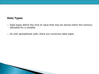 Data Types




Data types define the kind of value that may be stored within the memory
allocated for a variable.
As with spreadsheet cells, there are numerous data types

 