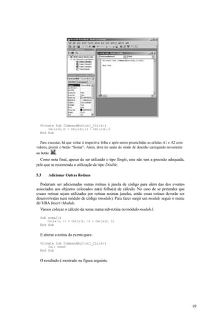10
Private Sub CommandButton1_Click()
Cells(3,1) = Cells(1,1) + Cells(2,1)
End Sub
Para executar, há que voltar à respectiva folha e após serem preenchidas as células A1 e A2 com
valores, premir o botão “Somar”. Antes, deve ter saído do modo de desenho carregando novamente
no botão .
Como nota final, apesar de ser utilizado o tipo Single, este não tem a precisão adequada,
pelo que se recomenda a utilização do tipo Double.
5.3 Adicionar Outras Rotinas
Poderiam ser adicionadas outras rotinas à janela de código para além das dos eventos
associados aos objectos colocados na(s) folha(s) de cálculo. No caso de se pretender que
essass rotinas sejam utilizadas por rotinas noutras janelas, então essas rotinas deverão ser
desenvolvidas num módulo de código (module). Para fazer surgir um module seguir o menu
do VBA Insert>Module.
Vamos colocar o cálculo da soma numa sub-rotina no módulo module1.
Sub soma2()
Cells(3, 1) = Cells(1, 1) + Cells(2, 1)
End Sub
E alterar a rotina do evento para:
Private Sub CommandButton1_Click()
Call soma2
End Sub
O resultado é mostrado na figura seguinte.
 