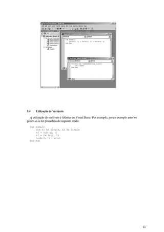11
5.4 Utilização de Variáveis
A utilização de variáveis é idêntica ao Visual Basic. Por exemplo, para o exemplo anterior
poder-se-ia ter procedido do seguinte modo:
Sub soma2()
Dim n1 As Single, n2 As Single
n1 = Cells(1, 1)
n2 = Cells(2, 1)
Cells(3, 1) = n1+n2
End Sub
 