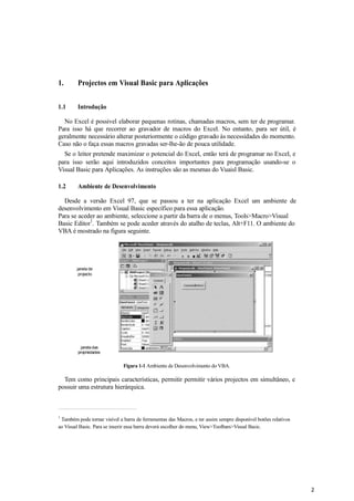 2
1. Projectos em Visual Basic para Aplicações
1.1 Introdução
No Excel é possivel elaborar pequenas rotinas, chamadas macros, sem ter de programar.
Para isso há que recorrer ao gravador de macros do Excel. No entanto, para ser útil, é
geralmente necessário alterar posteriormente o código gravado às necessidades do momento.
Caso não o faça essas macros gravadas ser-lhe-ão de pouca utilidade.
Se o leitor pretende maximizar o potencial do Excel, então terá de programar no Excel, e
para isso serão aqui introduzidos conceitos importantes para programação usando-se o
Visual Basic para Aplicações. As instruções são as mesmas do Vuaisl Basic.
1.2 Ambiente de Desenvolvimento
Desde a versão Excel 97, que se passou a ter na aplicação Excel um ambiente de
desenvolvimento em Visual Basic específico para essa aplicação.
Para se aceder ao ambiente, seleccione a partir da barra de o menus, Tools>Macro>Visual
Basic Editor
1
. Também se pode aceder através do atalho de teclas, Alt+F11. O ambiente do
VBA é mostrado na figura seguinte.
janela de
projecto
janela das
propriedades
Figura 1-1 Ambiente de Desenvolvimento do VBA.
Tem como principais características, permitir permitir vários projectos em simultâneo, e
possuir uma estrutura hierárquica.
1
Também pode tornar visível a barra de ferramentas das Macros, e ter assim sempre disponível botões relativos
ao Visual Basic. Para se inserir essa barra deverá escolher do menu, View>Toolbars>Visual Basic.
 