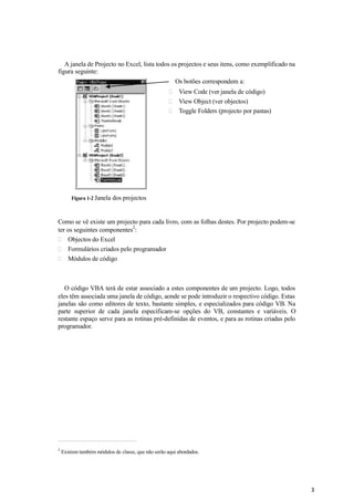 3
A janela de Projecto no Excel, lista todos os projectos e seus itens, como exemplificado na
figura seguinte:
Os botões correspondem a:
 View Code (ver janela de código)
 View Object (ver objectos)
 Toggle Folders (projecto por pastas)
Figura 1-2 Janela dos projectos
Como se vê existe um projecto para cada livro, com as folhas destes. Por projecto podem-se
ter os seguintes componentes
2
:
 Objectos do Excel
 Formulários criados pelo programador
 Módulos de código
O código VBA terá de estar associado a estes componentes de um projecto. Logo, todos
eles têm associada uma janela de código, aonde se pode introduzir o respectivo código. Estas
janelas são como editores de texto, bastante simples, e especializados para código VB. Na
parte superior de cada janela especificam-se opções do VB, constantes e variáveis. O
restante espaço serve para as rotinas pré-definidas de eventos, e para as rotinas criadas pelo
programador.
2
Existem também módulos de classe, que não serão aqui abordados.
 