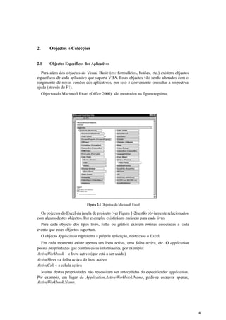 4
2. Objectos e Colecções
2.1 Objectos Específicos dos Aplicativos
Para além dos objectos do Visual Basic (ex: formulários, botões, etc.) existem objectos
específicos de cada aplicativo que suporta VBA. Estes objectos vão sendo alterados com o
surgimento de novas versões dos aplicativos, por isso é conveniente consultar a respectiva
ajuda (através de F1).
Objectos do Microsoft Excel (Office 2000): são mostrados na figura seguinte.
Figura 2-1 Objectos do Microsoft Excel
Os objectos do Excel da janela de projecto (ver Figura 1-2) estão obviamente relacionados
com alguns destes objectos. Por exemplo, existirá um projecto para cada livro.
Para cada objecto dos tipos livro, folha ou gráfico existem rotinas associadas a cada
evento que esses objectos suportam.
O objecto Application representa a própria aplicação, neste caso o Excel.
Em cada momento existe apenas um livro activo, uma folha activa, etc. O application
possui propriedades que contêm essas informações, por exemplo:
ActiveWorkbook – o livro activo (que está a ser usado)
ActiveSheet - a folha activa do livro activo
ActiveCell – a célula activa
Muitas destas propriedades não necessitam ser antecedidas do especificador application.
Por exemplo, em lugar de Application.ActiveWorkbook.Name, pode-se escrever apenas,
ActiveWorkbook.Name.
 