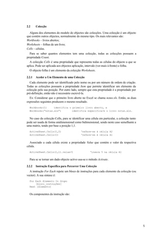5
2.2 Colecção
Alguns dos elementos do modelo de objectos são colecções. Uma colecção é um objecto
que contém outros objectos, normalmente do mesmo tipo. Os mais relevantes são:
Workbooks – livros abertos;
Worksheets – folhas de um livro;
Cells – células.
Para se saber quantos elementos tem uma colecção, todas as colecções possuem a
propriedade Count.
A colecção Cells é uma propriedade que representa todas as células do objecto a que se
aplica. Pode ser aplicada aos objectos aplicação, intervalo (ver mais à frente) e folha.
O objecto folha é um elemento da colecção Worksheets.
2.2.1 Aceder a Um Elemento de uma Colecção
Cada elemento pode ser identificado pelo nome ou por um número de ordem de criação.
Todas as colecções possuem a propriedade Item que permite identificar um elemento da
colecção pela sua posição. Por outro lado, sempre que esta propriedade é a propriedade por
pré-definição, então não é necessário escrevê-la.
Ex: Considerar que o primeiro livro aberto no Excel se chama notas.xls. Então, as duas
expressões seguintes produzem o mesmo resultado.
Workbooks(1) identifica o primeiro livro aberto, e
Workbooks(“notas.xls”) identifica especifica/e o livro notas.xls.
No caso da colecção Cells, para se identificar uma célula em particular, a colecção tanto
pode ser usada de forma unidimensional como bidimensional, sendo neste caso semelhante a
uma matriz, tendo por base a posição 1,1.
ActiveSheet.Cells(1,2) ‘refere-se à célula A2
ActiveSheet.Cells(1) ‘refere-se à célula A1
Associado a cada célula existe a propriedade Value que contém o valor da respectiva
célula.
ActiveSheet.Cells(1,1).value=5 ‘insere 5 na célula A1
Para se se tornar um dado objecto activo usa-se o método Activate.
2.2.2 Instrução Específica para Percorrer Uma Colecção
A instrução For Each repete um bloco de instruções para cada elemento da colecção (ou
vector). A sua sintaxe é:
For Each Elemento In Grupo
[bloco_instruções]
Next [Elemento]
Os componentes da instrução são:
 