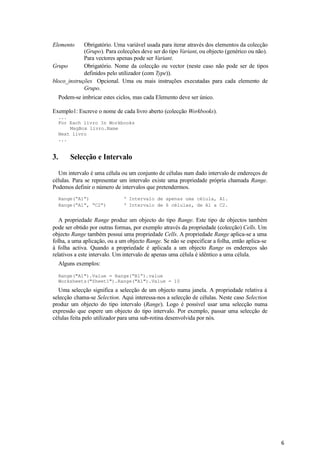 6
Elemento Obrigatório. Uma variável usada para iterar através dos elementos da colecção
(Grupo). Para colecções deve ser do tipo Variant, ou objecto (genérico ou não).
Para vectores apenas pode ser Variant.
Grupo Obrigatório. Nome da colecção ou vector (neste caso não pode ser de tipos
definidos pelo utilizador (com Type)).
bloco_instruções Opcional. Uma ou mais instruções executadas para cada elemento de
Grupo.
Podem-se imbricar estes ciclos, mas cada Elemento deve ser único.
Exemplo1: Escreve o nome de cada livro aberto (colecção Workbooks).
...
For Each livro In Workbooks
MsgBox livro.Name
Next livro
...
3. Selecção e Intervalo
Um intervalo é uma célula ou um conjunto de células num dado intervalo de endereços de
células. Para se representar um intervalo existe uma propriedade própria chamada Range.
Podemos definir o número de intervalos que pretendermos.
Range(“A1”) ‘ Intervalo de apenas uma célula, A1.
Range(“A1”, “C2”) ‘ Intervalo de 6 células, de A1 a C2.
A propriedade Range produz um objecto do tipo Range. Este tipo de objectos também
pode ser obtido por outras formas, por exemplo através da propriedade (colecção) Cells. Um
objecto Range também possui uma propriedade Cells. A propriedade Range aplica-se a uma
folha, a uma aplicação, ou a um objecto Range. Se não se especificar a folha, então aplica-se
à folha activa. Quando a propriedade é aplicada a um objecto Range os endereços são
relativos a este intervalo. Um intervalo de apenas uma célula é idêntico a uma célula.
Alguns exemplos:
Range("A1").Value = Range(“B1”).value
Worksheets("Sheet1").Range("A1").Value = 10
Uma selecção significa a selecção de um objecto numa janela. A propriedade relativa à
selecção chama-se Selection. Aqui interessa-nos a selecção de células. Neste caso Selection
produz um objecto do tipo intervalo (Range). Logo é possível usar uma selecção numa
expressão que espere um objecto do tipo intervalo. Por exemplo, passar uma selecção de
células feita pelo utilizador para uma sub-rotina desenvolvida por nós.
 