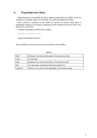 7
Tabela 4-1
4. Propriedades das Células
Frequentemente há necessidade de alterar alguma característica das células, ou do seu
conteúdo. Por exemplo, mudar a cor de fundo, ou o estilo do conteúdo das células.
Para se alterar o conteúdo de uma célula ou intervalo de células, basta alterar a
propriedade respectiva. Por exemplo a mudança de cor do conteúdo consiste em alterar a côr
da fonte para o intervalo.
Exemplo: Formatação da célula activa a negrito.
ActiveCell.Font.Bold = True
Algumas propriedades da fonte:
Processo idêntico ocorre com o interior de uma célula e coma moldura.
Bold Booleana: True activa estilo negrito; False desactiva estilo
Color Cor da fonte.
Italic Booleana: True activa estilo itálico; False desactiva estilo
Size Um valor para o tamenho da fonte (por exemplo 12).
Underline Booleana: True activa estilo sublinhado; False desactiva estilo
 