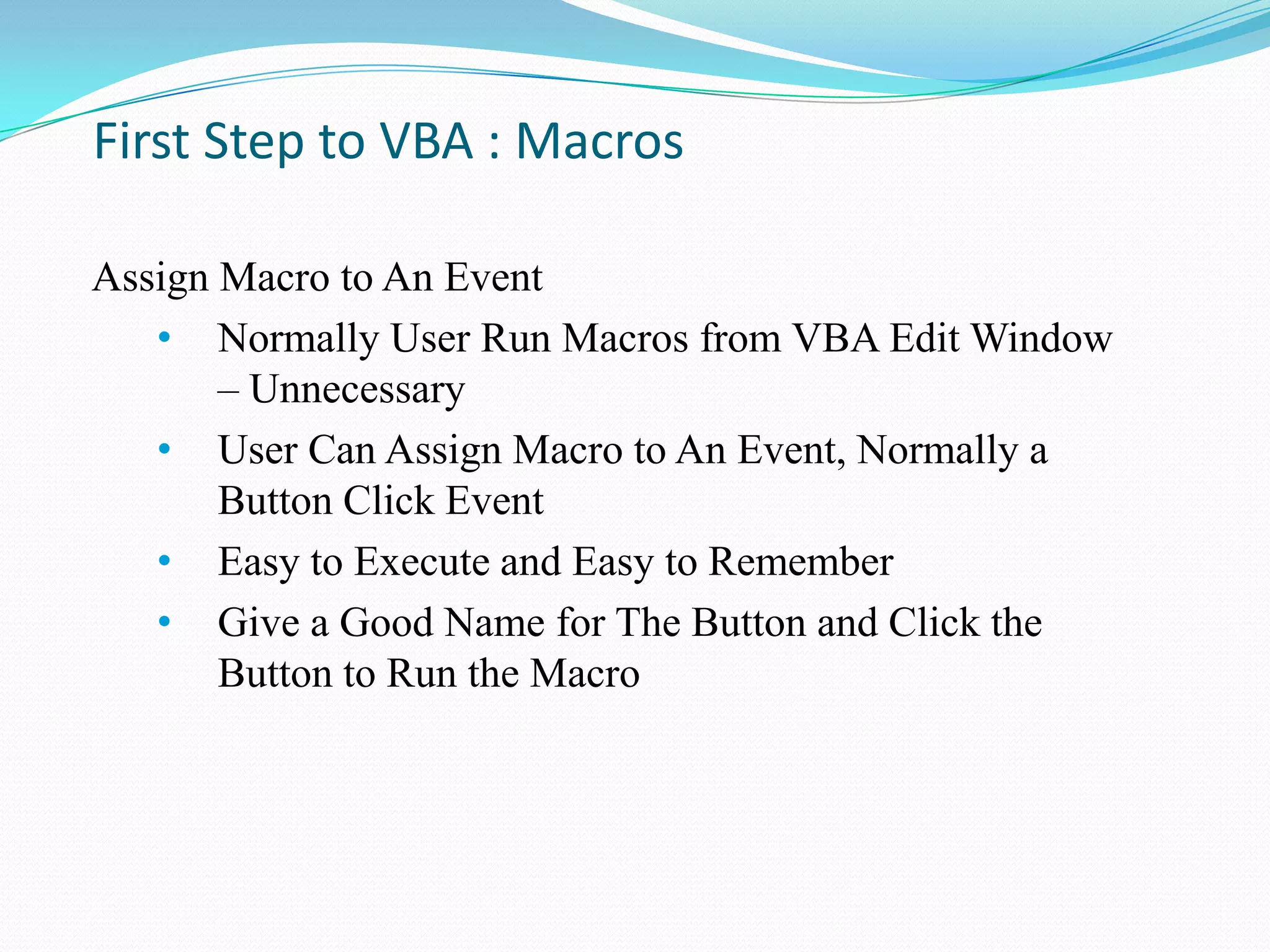 First Step to VBA : Macros

Assign Macro to An Event
   • Normally User Run Macros from VBA Edit Window
       – Unnecessary
   • User Can Assign Macro to An Event, Normally a
       Button Click Event
   • Easy to Execute and Easy to Remember
   • Give a Good Name for The Button and Click the
       Button to Run the Macro
 