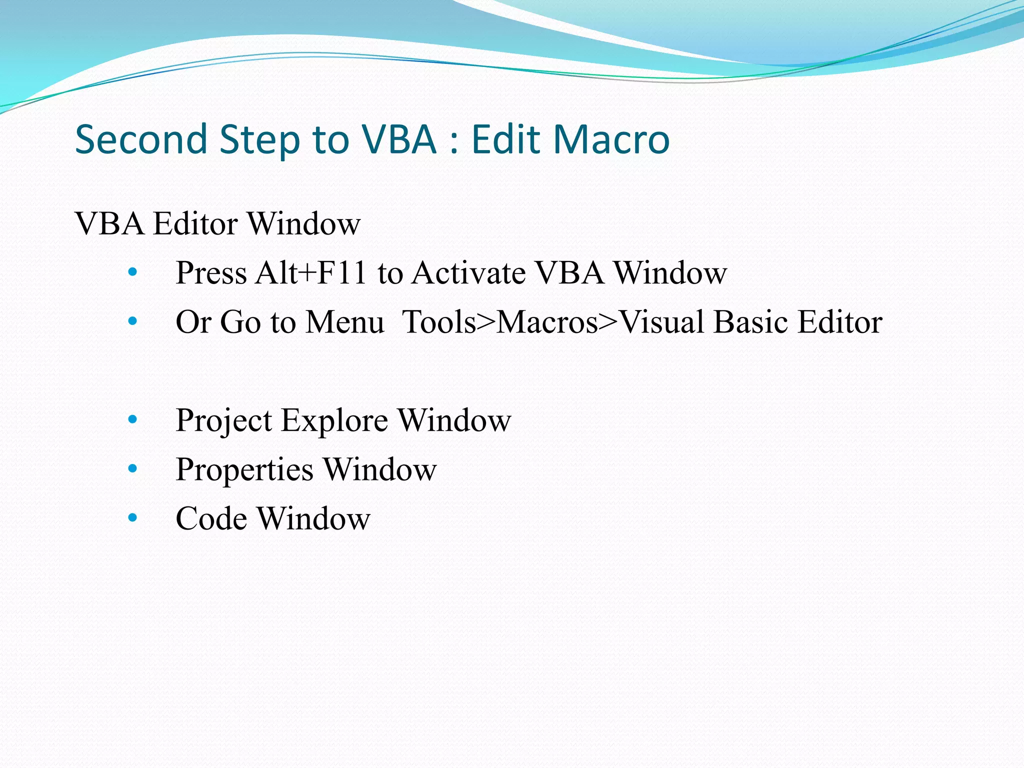 Second Step to VBA : Edit Macro
VBA Editor Window
  • Press Alt+F11 to Activate VBA Window
  • Or Go to Menu Tools>Macros>Visual Basic Editor

   •   Project Explore Window
   •   Properties Window
   •   Code Window
 