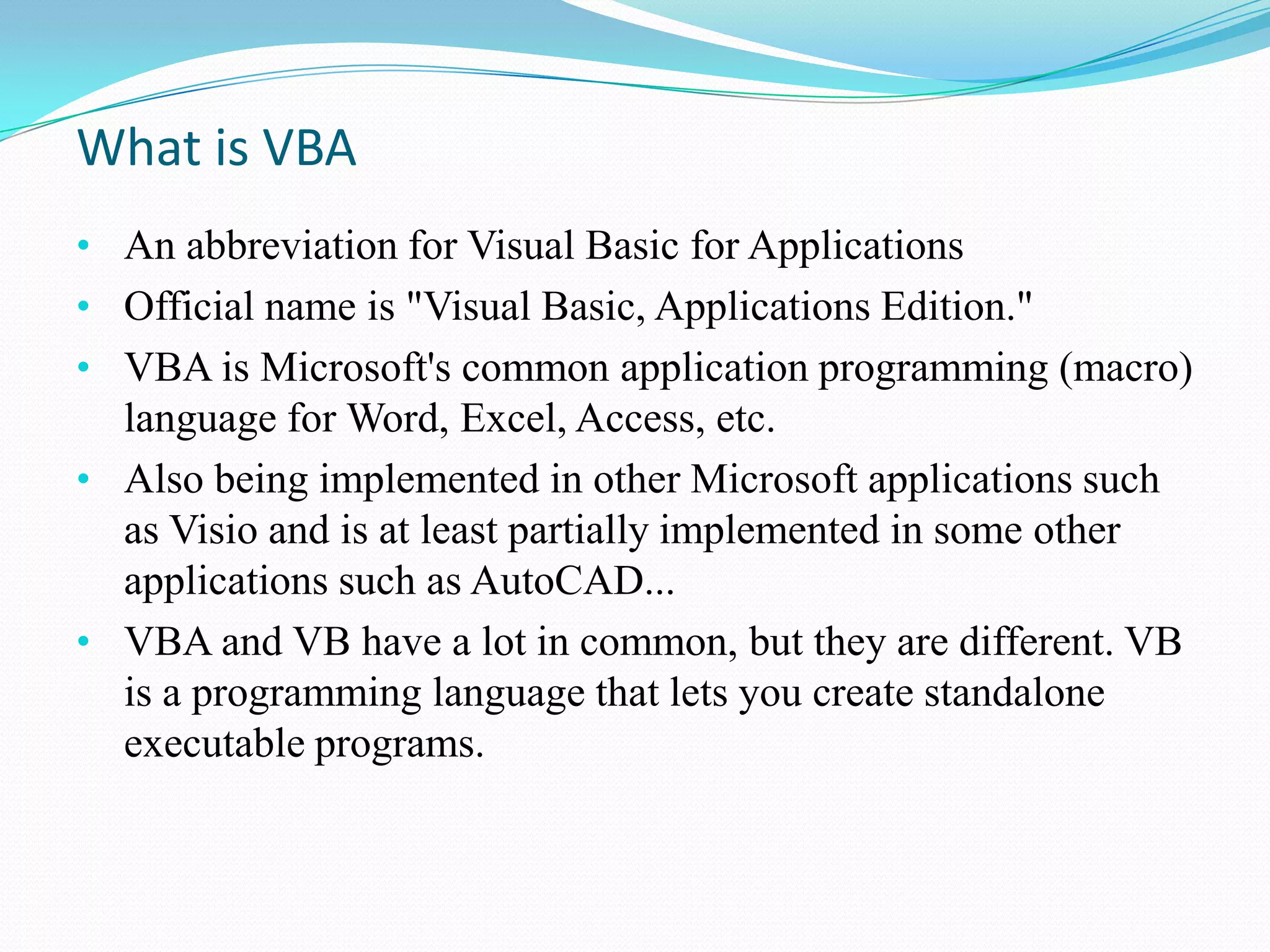 What is VBA
• An abbreviation for Visual Basic for Applications
• Official name is "Visual Basic, Applications Edition."
• VBA is Microsoft's common application programming (macro)
  language for Word, Excel, Access, etc.
• Also being implemented in other Microsoft applications such
  as Visio and is at least partially implemented in some other
  applications such as AutoCAD...
• VBA and VB have a lot in common, but they are different. VB
  is a programming language that lets you create standalone
  executable programs.
 