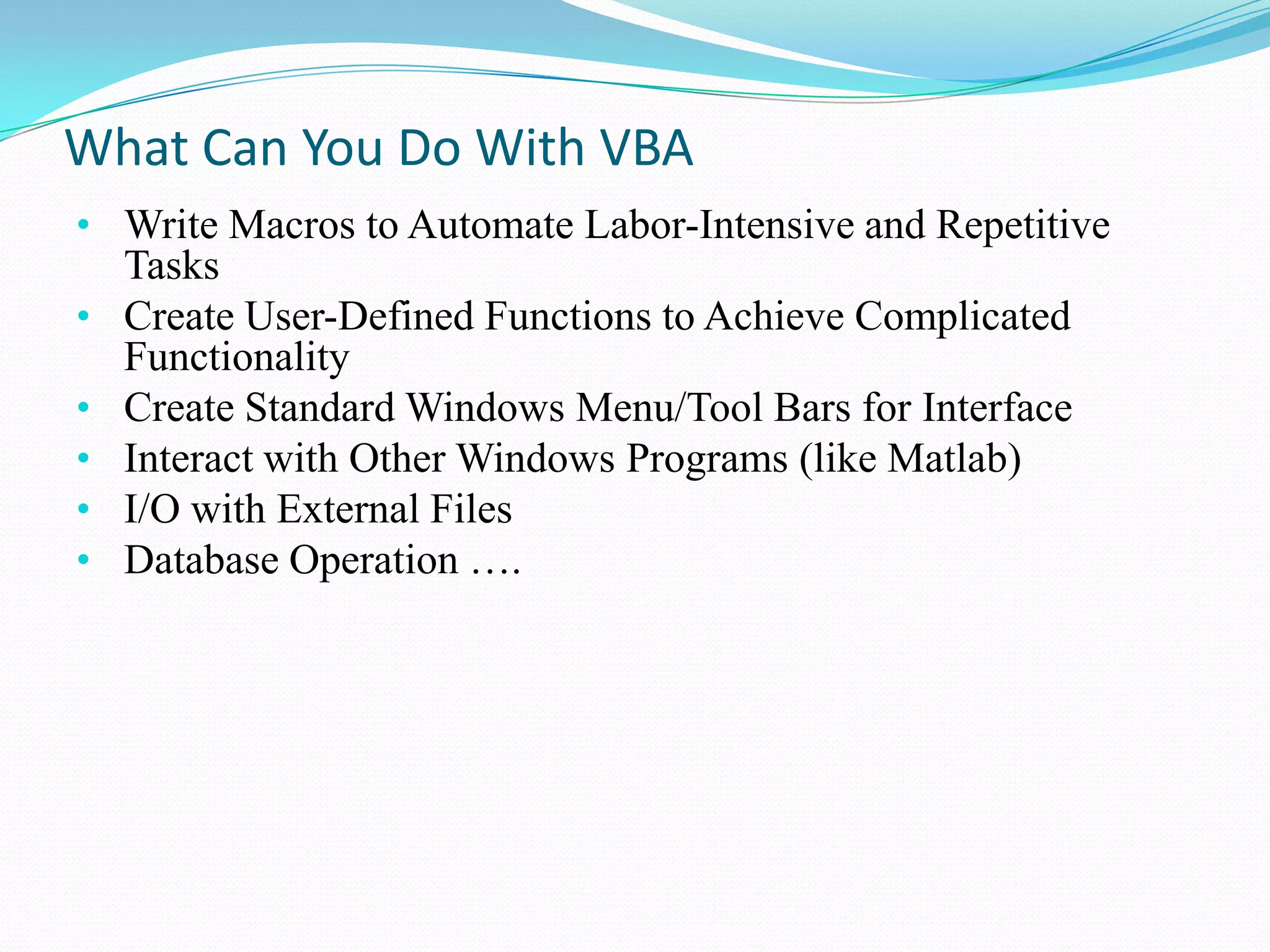 What Can You Do With VBA
• Write Macros to Automate Labor-Intensive and Repetitive
    Tasks
•   Create User-Defined Functions to Achieve Complicated
    Functionality
•   Create Standard Windows Menu/Tool Bars for Interface
•   Interact with Other Windows Programs (like Matlab)
•   I/O with External Files
•   Database Operation ….
 