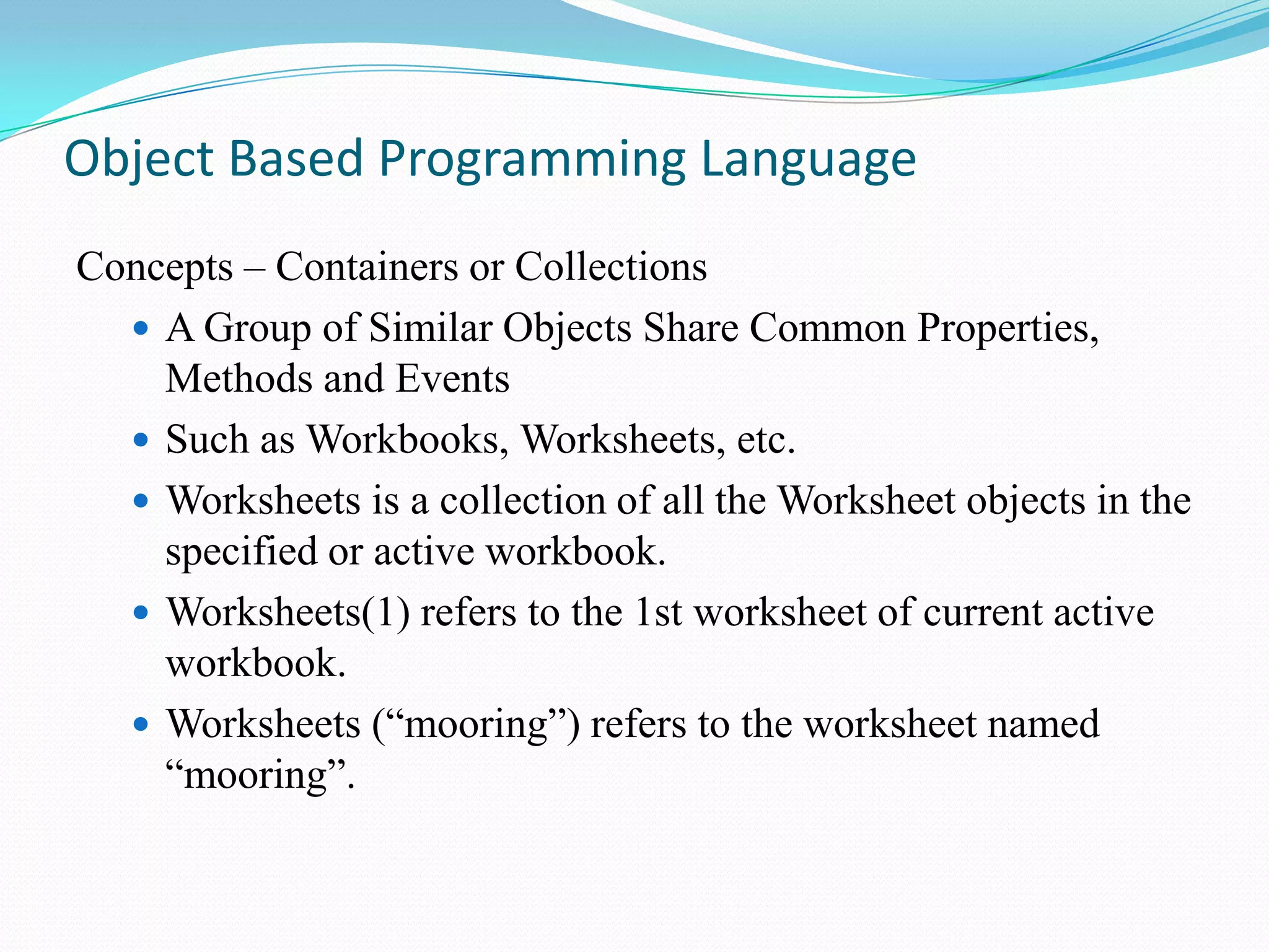 Object Based Programming Language
Concepts – Containers or Collections
   A Group of Similar Objects Share Common Properties,
    Methods and Events
   Such as Workbooks, Worksheets, etc.
   Worksheets is a collection of all the Worksheet objects in the
    specified or active workbook.
   Worksheets(1) refers to the 1st worksheet of current active
    workbook.
   Worksheets (“mooring”) refers to the worksheet named
    “mooring”.
 