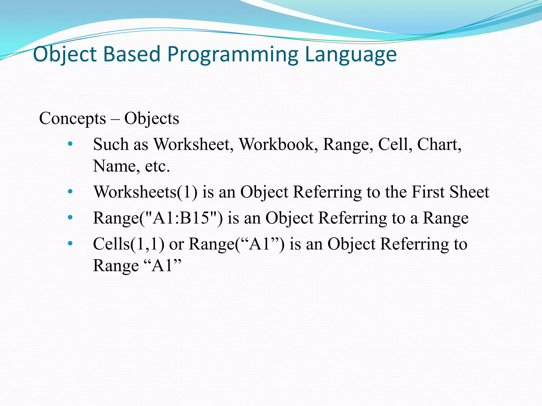 Object Based Programming Language

Concepts – Objects
   • Such as Worksheet, Workbook, Range, Cell, Chart,
      Name, etc.
   • Worksheets(1) is an Object Referring to the First Sheet
   • Range("A1:B15") is an Object Referring to a Range
   • Cells(1,1) or Range(“A1”) is an Object Referring to
      Range “A1”
 