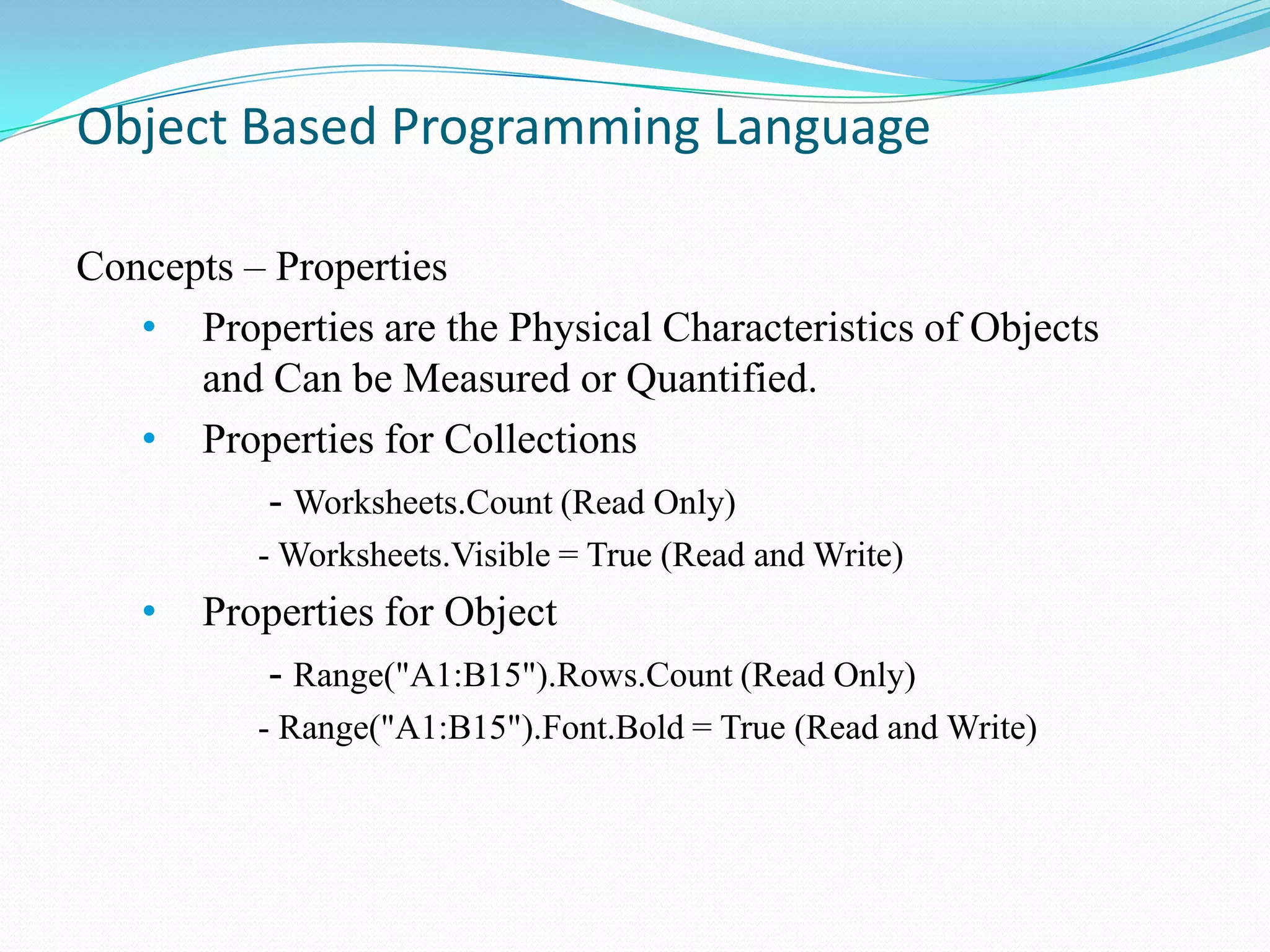 Object Based Programming Language

Concepts – Properties
   • Properties are the Physical Characteristics of Objects
      and Can be Measured or Quantified.
   • Properties for Collections
          - Worksheets.Count (Read Only)
          - Worksheets.Visible = True (Read and Write)
   •   Properties for Object
          - Range("A1:B15").Rows.Count (Read Only)
          - Range("A1:B15").Font.Bold = True (Read and Write)
 