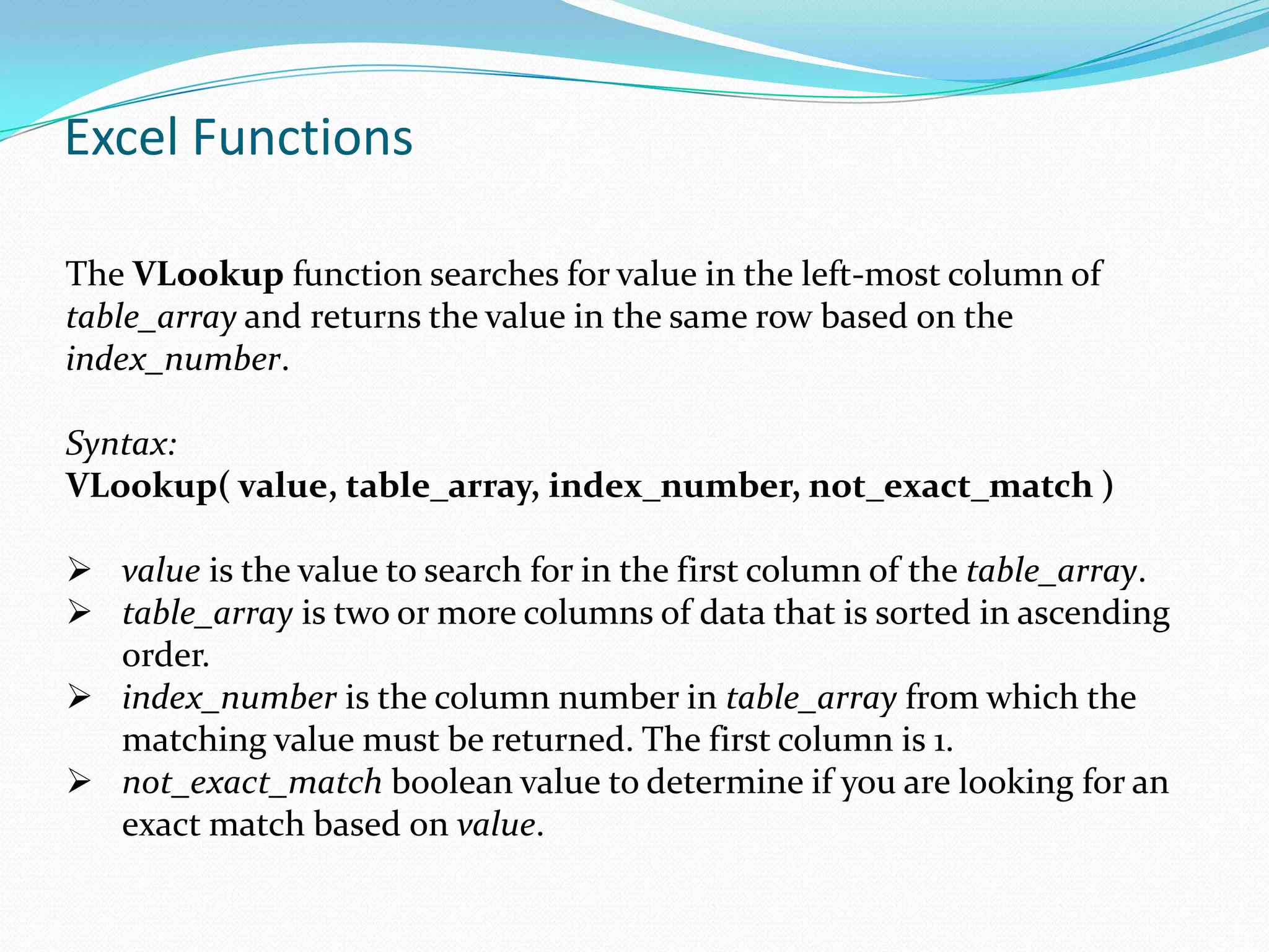 Excel Functions

The VLookup function searches for value in the left-most column of
table_array and returns the value in the same row based on the
index_number.

Syntax:
VLookup( value, table_array, index_number, not_exact_match )

 value is the value to search for in the first column of the table_array.
 table_array is two or more columns of data that is sorted in ascending
  order.
 index_number is the column number in table_array from which the
  matching value must be returned. The first column is 1.
 not_exact_match boolean value to determine if you are looking for an
  exact match based on value.
 