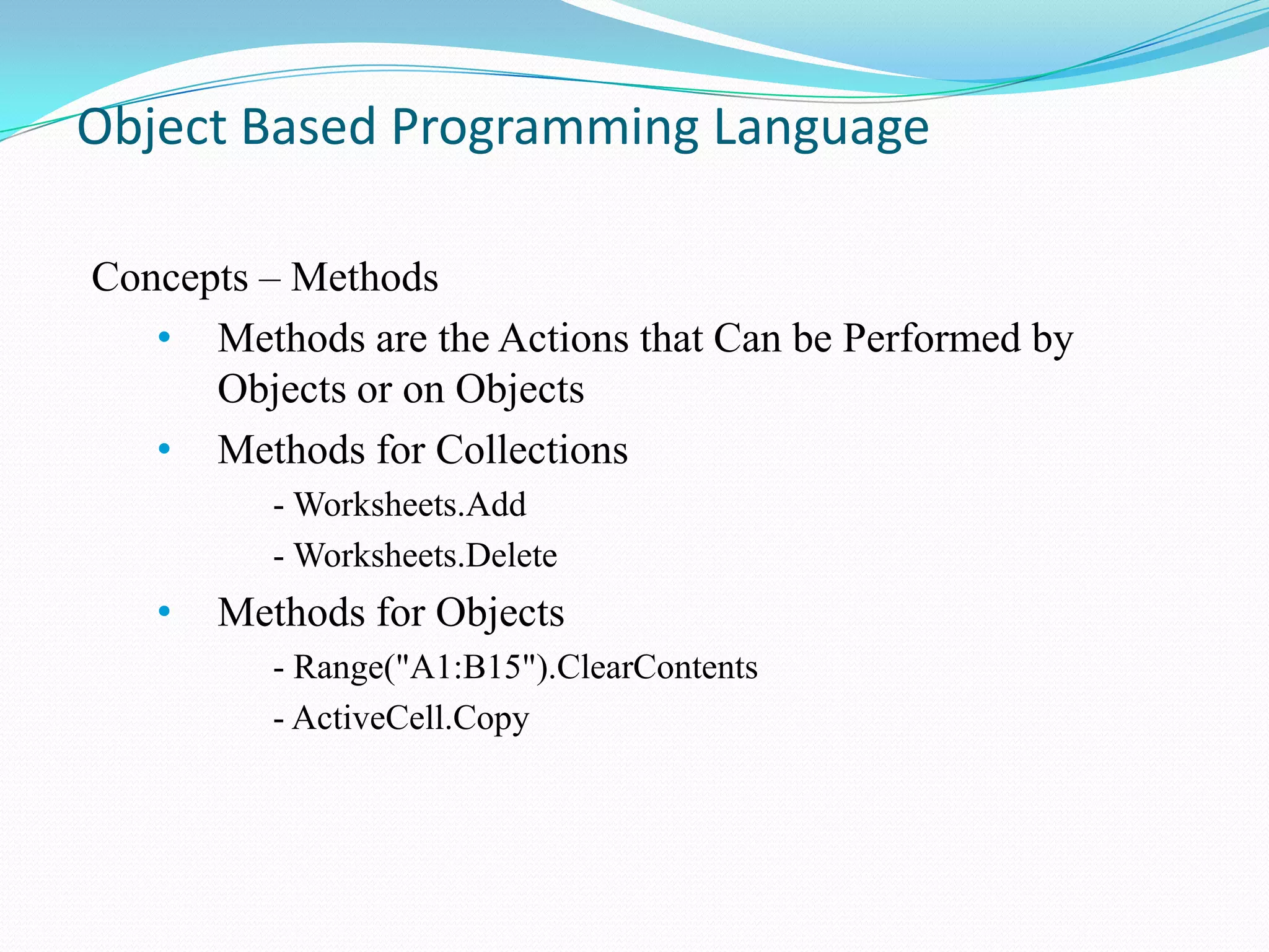 Object Based Programming Language

Concepts – Methods
   • Methods are the Actions that Can be Performed by
      Objects or on Objects
   • Methods for Collections
          - Worksheets.Add
          - Worksheets.Delete
   •   Methods for Objects
          - Range("A1:B15").ClearContents
          - ActiveCell.Copy
 