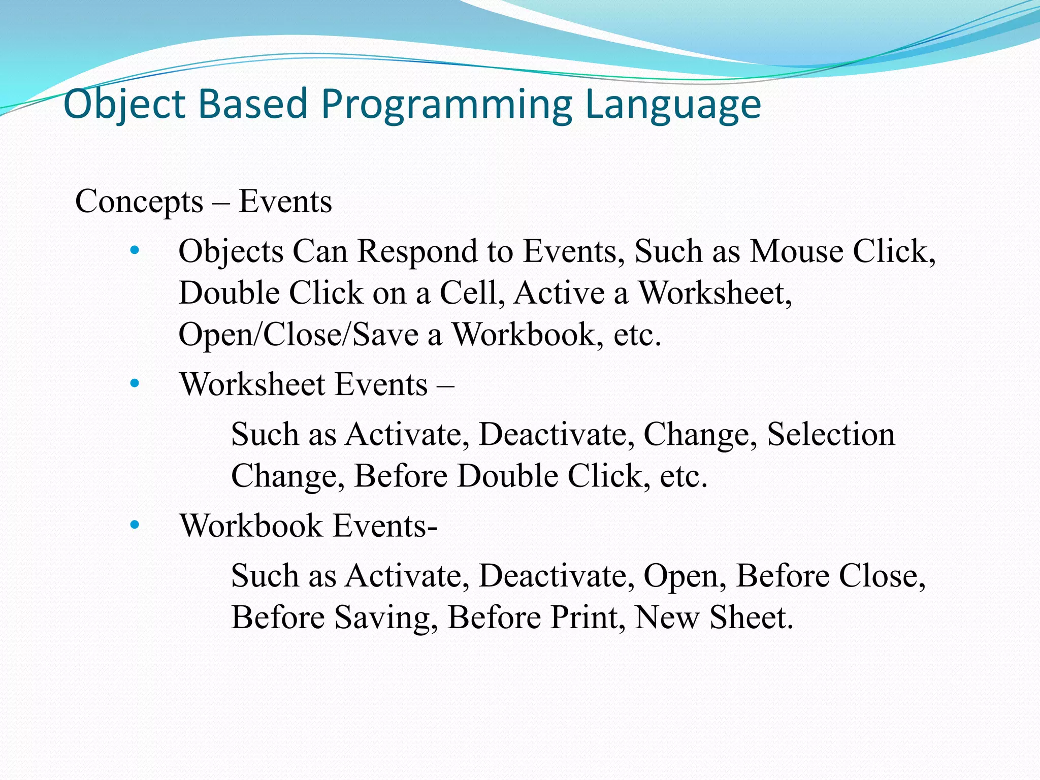 Object Based Programming Language

Concepts – Events
   • Objects Can Respond to Events, Such as Mouse Click,
      Double Click on a Cell, Active a Worksheet,
      Open/Close/Save a Workbook, etc.
   • Worksheet Events –
          Such as Activate, Deactivate, Change, Selection
          Change, Before Double Click, etc.
   • Workbook Events-
          Such as Activate, Deactivate, Open, Before Close,
          Before Saving, Before Print, New Sheet.
 