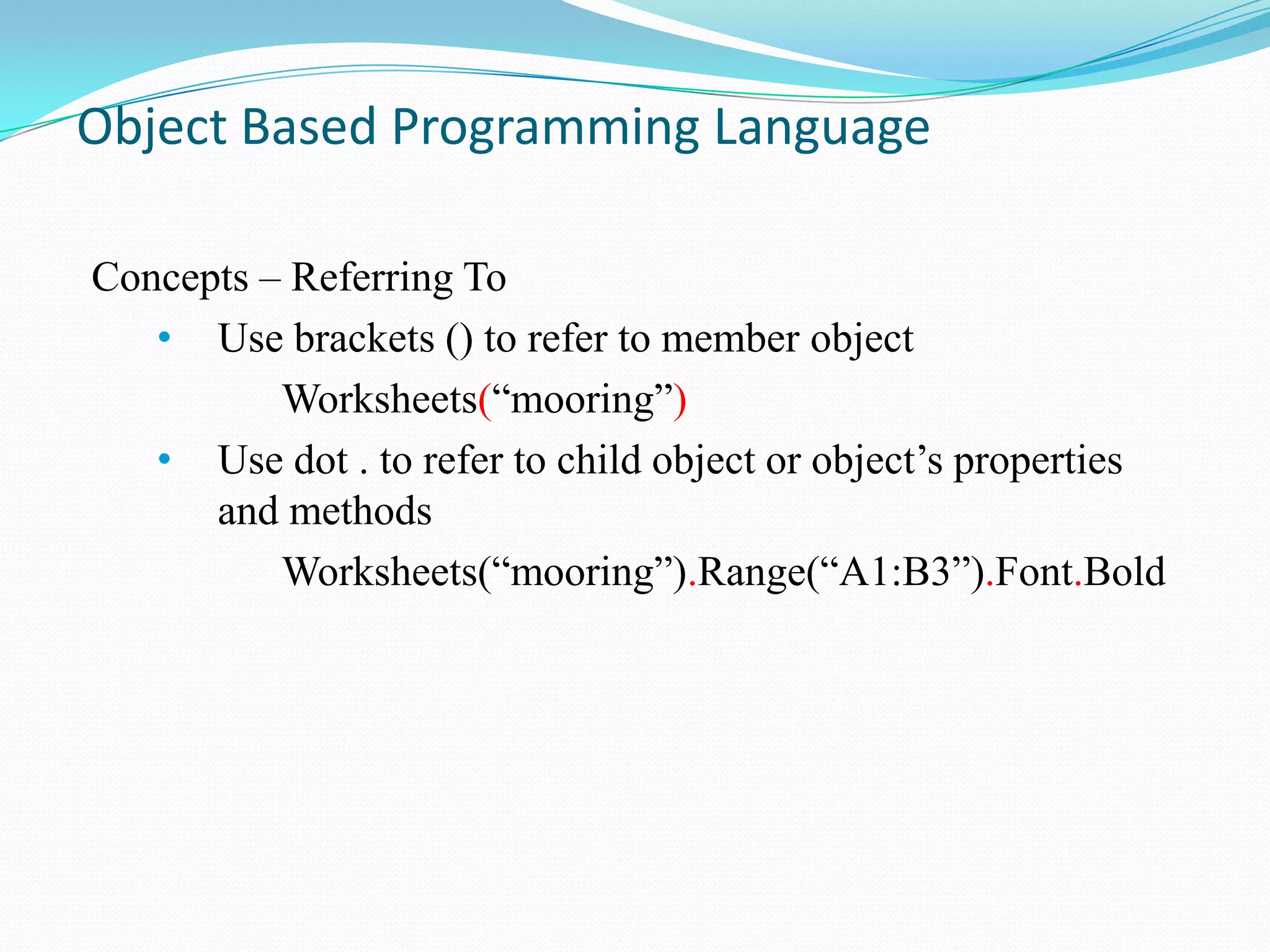 Object Based Programming Language

Concepts – Referring To
   • Use brackets () to refer to member object
          Worksheets(“mooring”)
   • Use dot . to refer to child object or object‟s properties
      and methods
          Worksheets(“mooring”).Range(“A1:B3”).Font.Bold
 