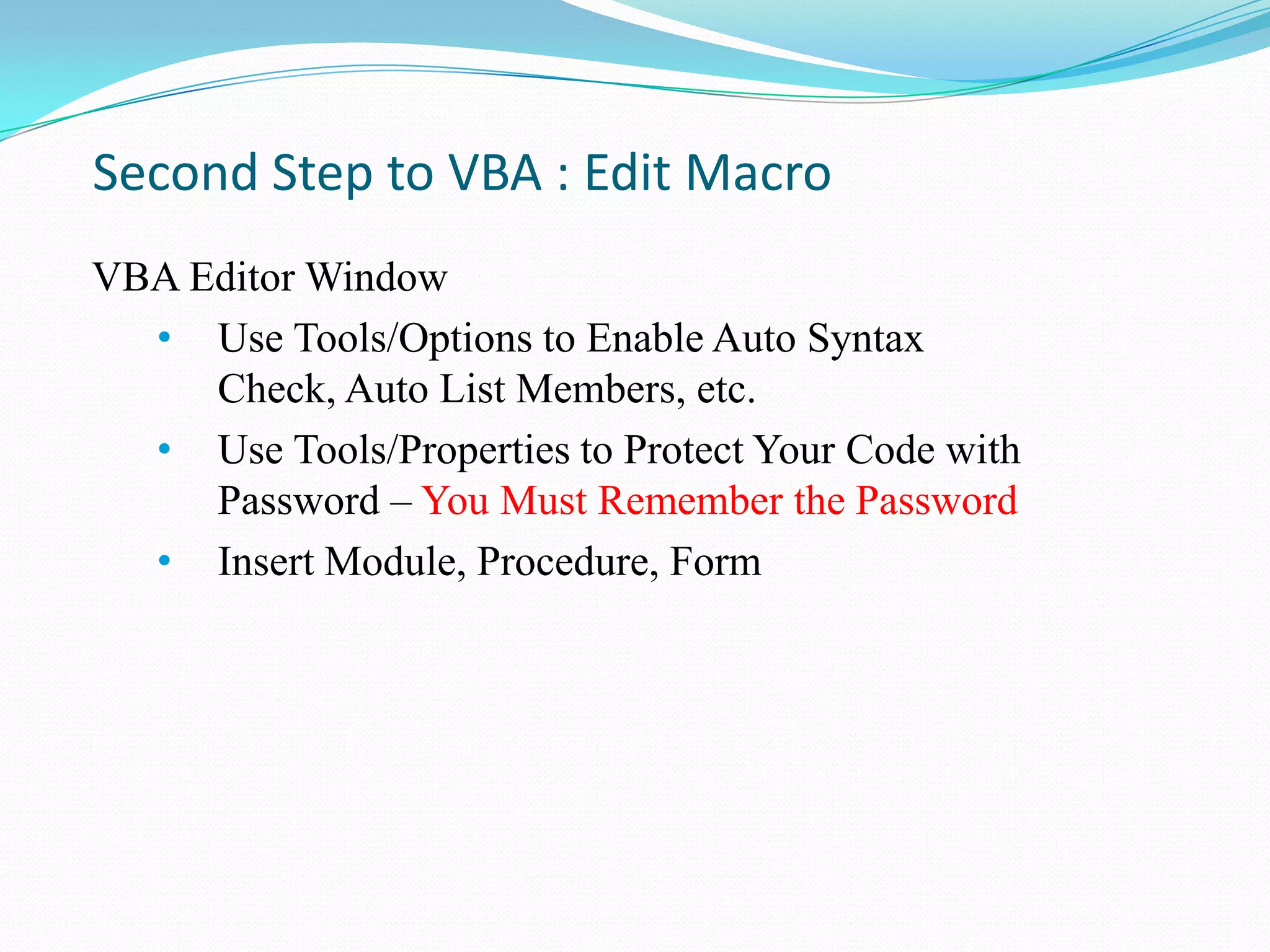Second Step to VBA : Edit Macro
VBA Editor Window
  • Use Tools/Options to Enable Auto Syntax
     Check, Auto List Members, etc.
  • Use Tools/Properties to Protect Your Code with
     Password – You Must Remember the Password
  • Insert Module, Procedure, Form
 
