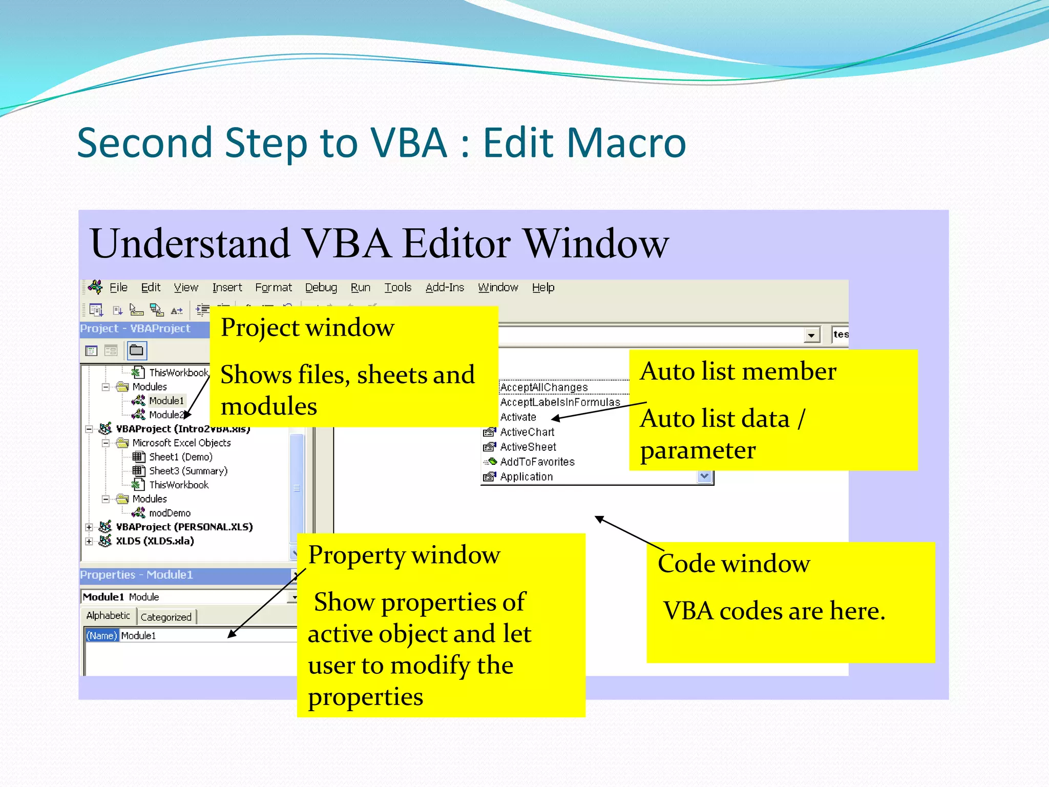 Second Step to VBA : Edit Macro

Understand VBA Editor Window
       Project window
       Shows files, sheets and        Auto list member
       modules                        Auto list data /
                                      parameter


              Property window          Code window
              Show properties of        VBA codes are here.
              active object and let
              user to modify the
              properties
 
