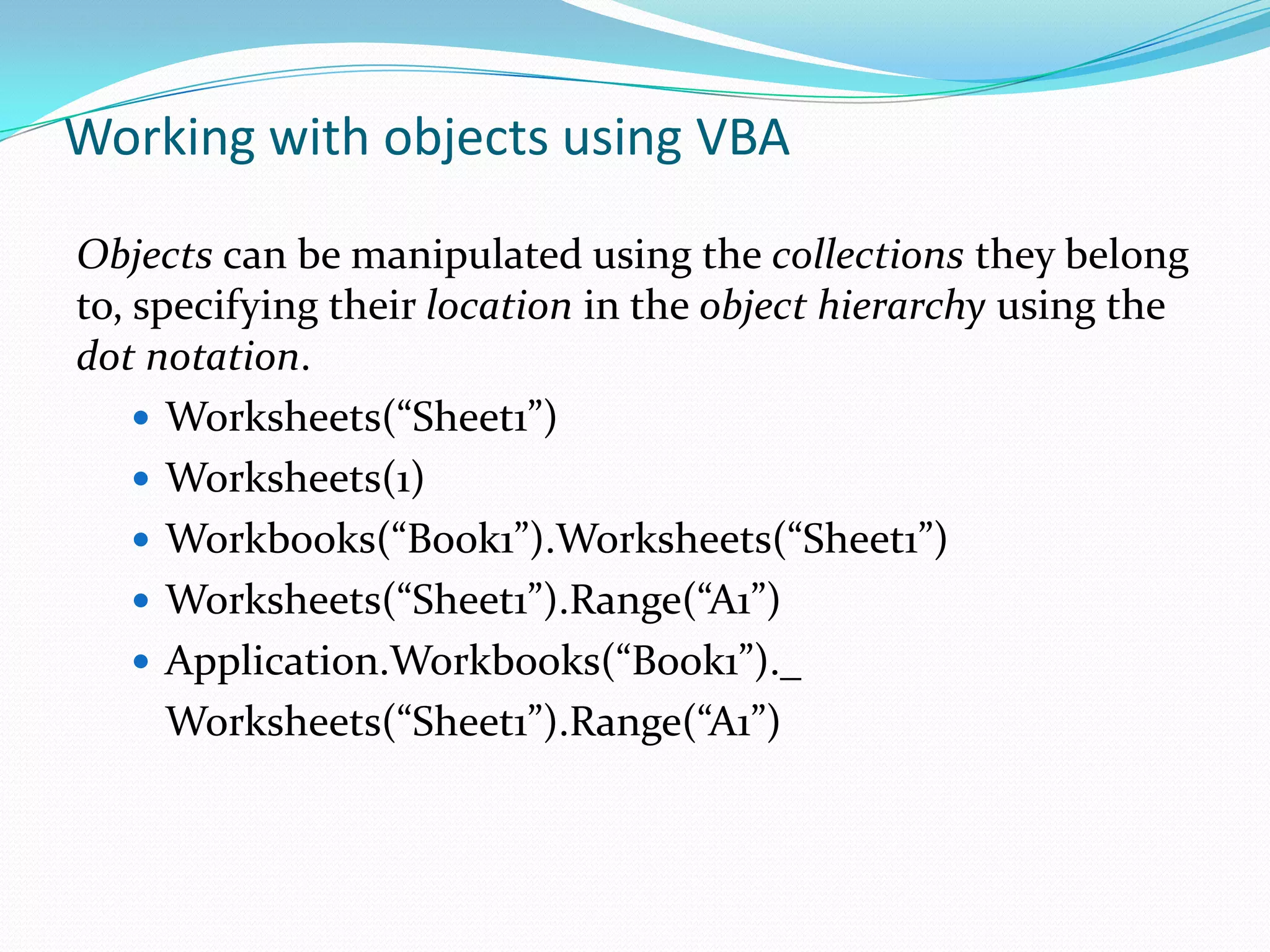 Working with objects using VBA

Objects can be manipulated using the collections they belong
to, specifying their location in the object hierarchy using the
dot notation.
     Worksheets(“Sheet1”)
     Worksheets(1)
     Workbooks(“Book1”).Worksheets(“Sheet1”)
     Worksheets(“Sheet1”).Range(“A1”)
     Application.Workbooks(“Book1”)._
      Worksheets(“Sheet1”).Range(“A1”)
 