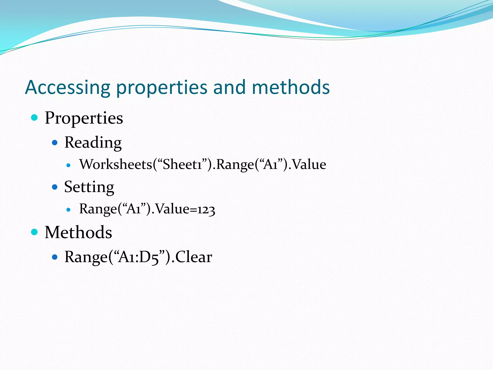 Accessing properties and methods
 Properties
    Reading
       Worksheets(“Sheet1”).Range(“A1”).Value
   Setting
       Range(“A1”).Value=123
 Methods
   Range(“A1:D5”).Clear
 