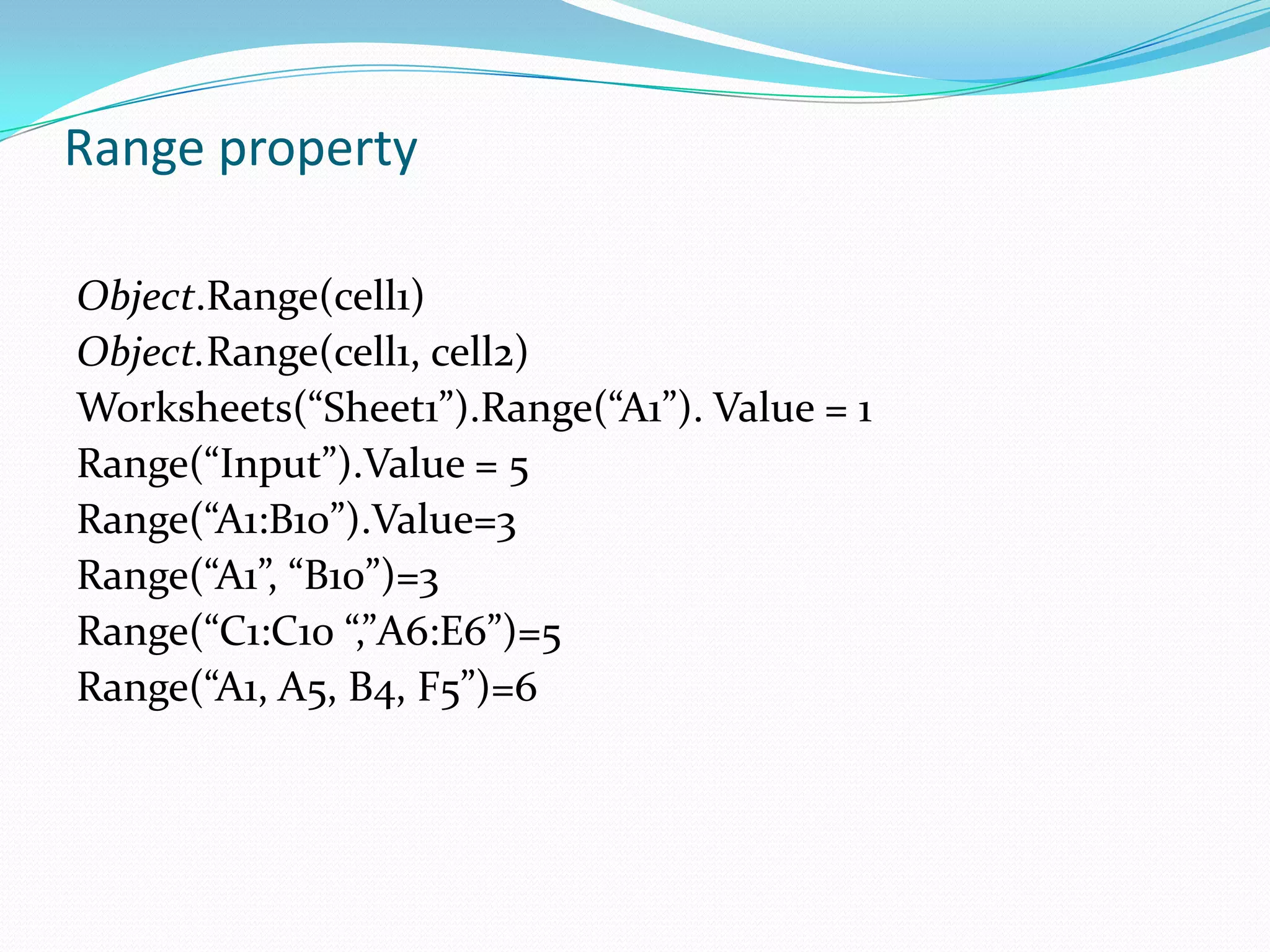 Range property

Object.Range(cell1)
Object.Range(cell1, cell2)
Worksheets(“Sheet1”).Range(“A1”). Value = 1
Range(“Input”).Value = 5
Range(“A1:B10”).Value=3
Range(“A1”, “B10”)=3
Range(“C1:C10 “,”A6:E6”)=5
Range(“A1, A5, B4, F5”)=6
 