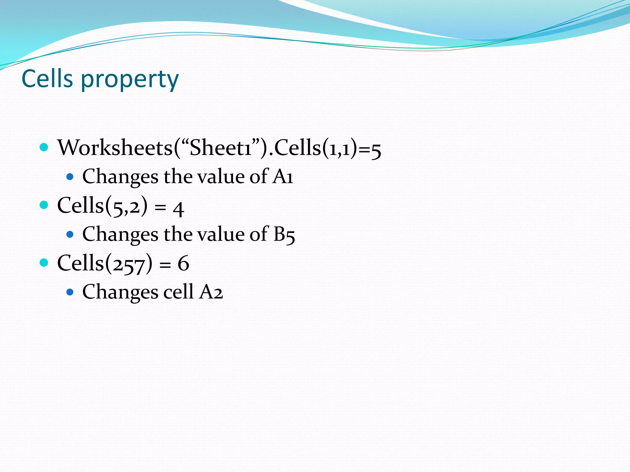 Cells property

  Worksheets(“Sheet1”).Cells(1,1)=5
     Changes the value of A1
  Cells(5,2) = 4
     Changes the value of B5
  Cells(257) = 6
     Changes cell A2
 