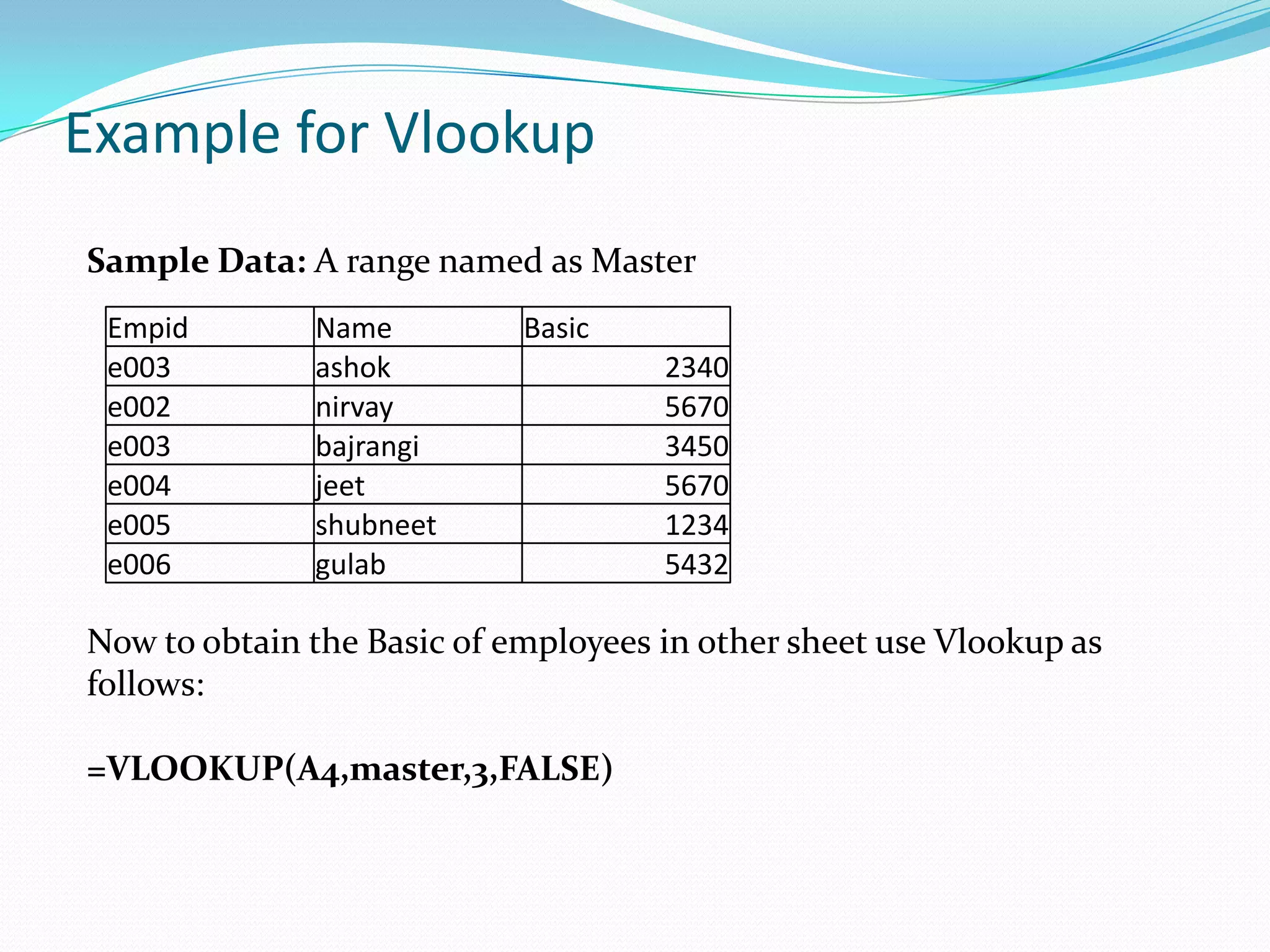 Example for Vlookup
Sample Data: A range named as Master
 Empid        Name          Basic
 e003         ashok                  2340
 e002         nirvay                 5670
 e003         bajrangi               3450
 e004         jeet                   5670
 e005         shubneet               1234
 e006         gulab                  5432

Now to obtain the Basic of employees in other sheet use Vlookup as
follows:

=VLOOKUP(A4,master,3,FALSE)
 