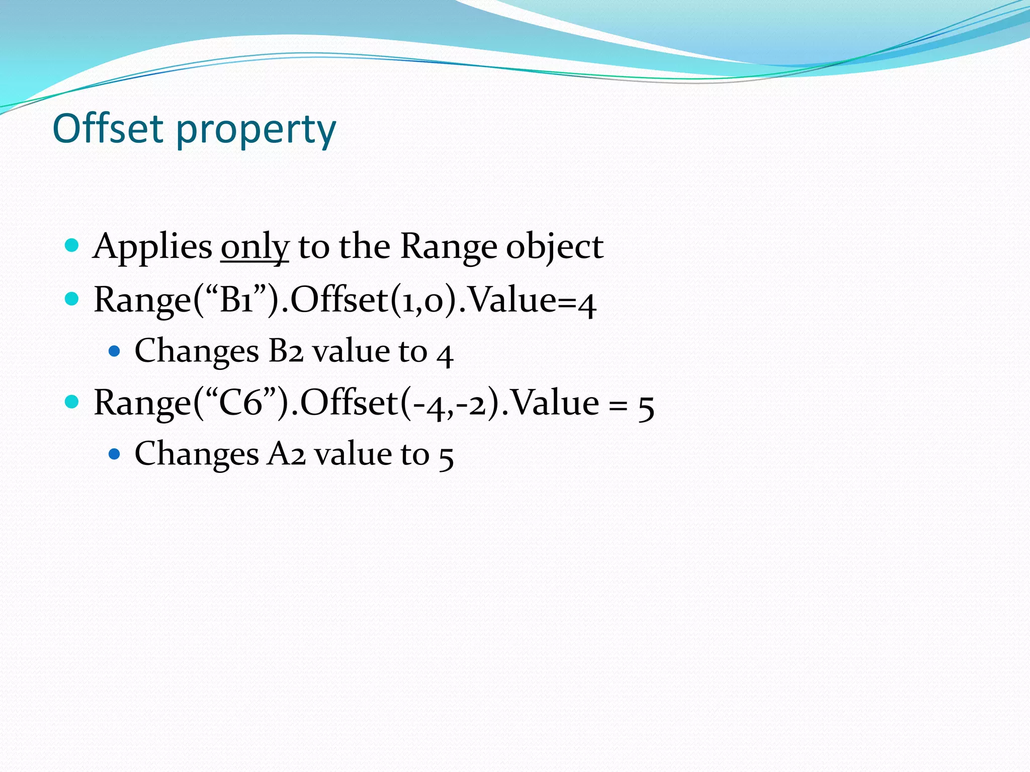 Offset property

 Applies only to the Range object
 Range(“B1”).Offset(1,0).Value=4
    Changes B2 value to 4
 Range(“C6”).Offset(-4,-2).Value = 5
    Changes A2 value to 5
 