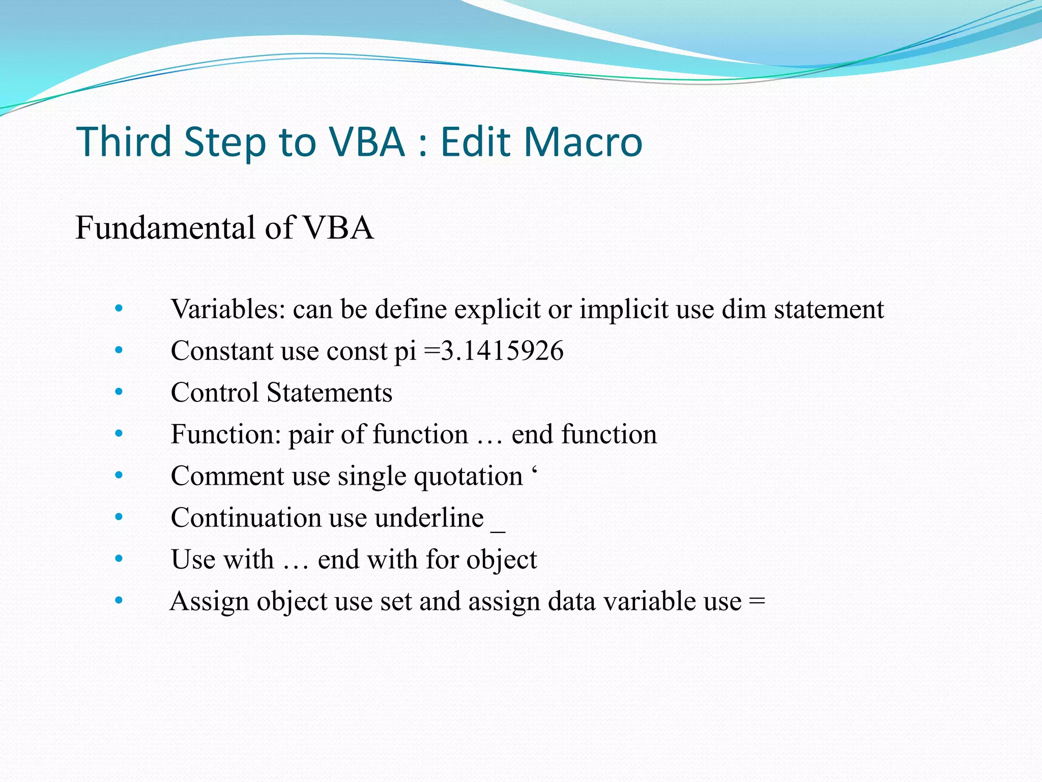 Third Step to VBA : Edit Macro
Fundamental of VBA

  •   Variables: can be define explicit or implicit use dim statement
  •   Constant use const pi =3.1415926
  •   Control Statements
  •   Function: pair of function … end function
  •   Comment use single quotation „
  •   Continuation use underline _
  •   Use with … end with for object
  •   Assign object use set and assign data variable use =
 