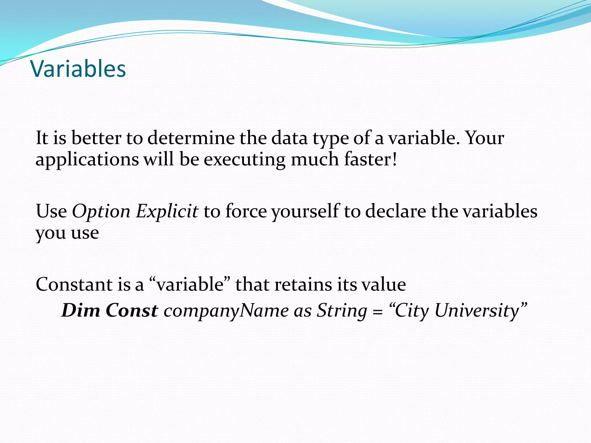 Variables

It is better to determine the data type of a variable. Your
applications will be executing much faster!

Use Option Explicit to force yourself to declare the variables
you use

Constant is a “variable” that retains its value
  Dim Const companyName as String = “City University”
 