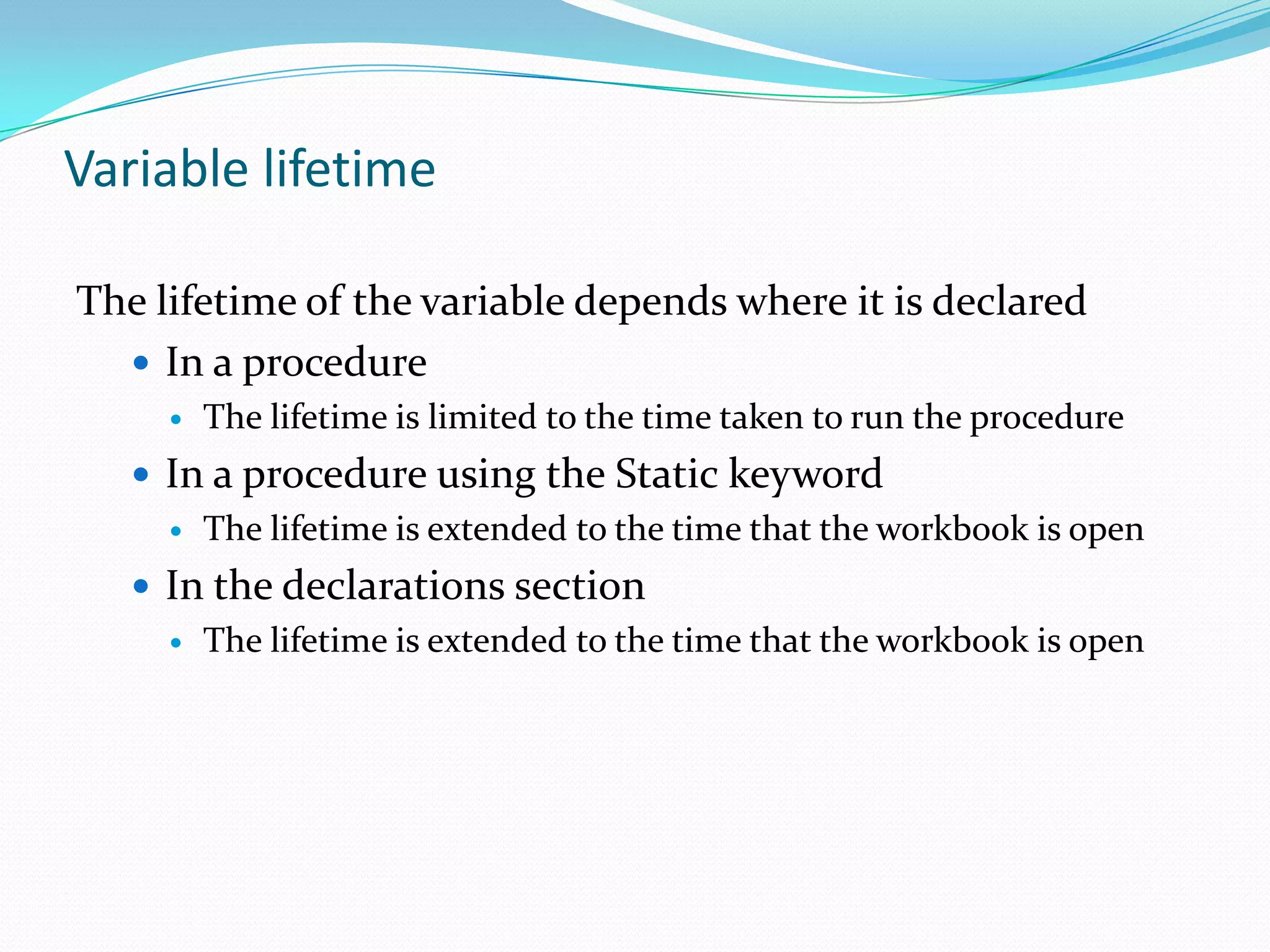Variable lifetime

The lifetime of the variable depends where it is declared
   In a procedure
        The lifetime is limited to the time taken to run the procedure
    In a procedure using the Static keyword
      The lifetime is extended to the time that the workbook is open

    In the declarations section
      The lifetime is extended to the time that the workbook is open
 