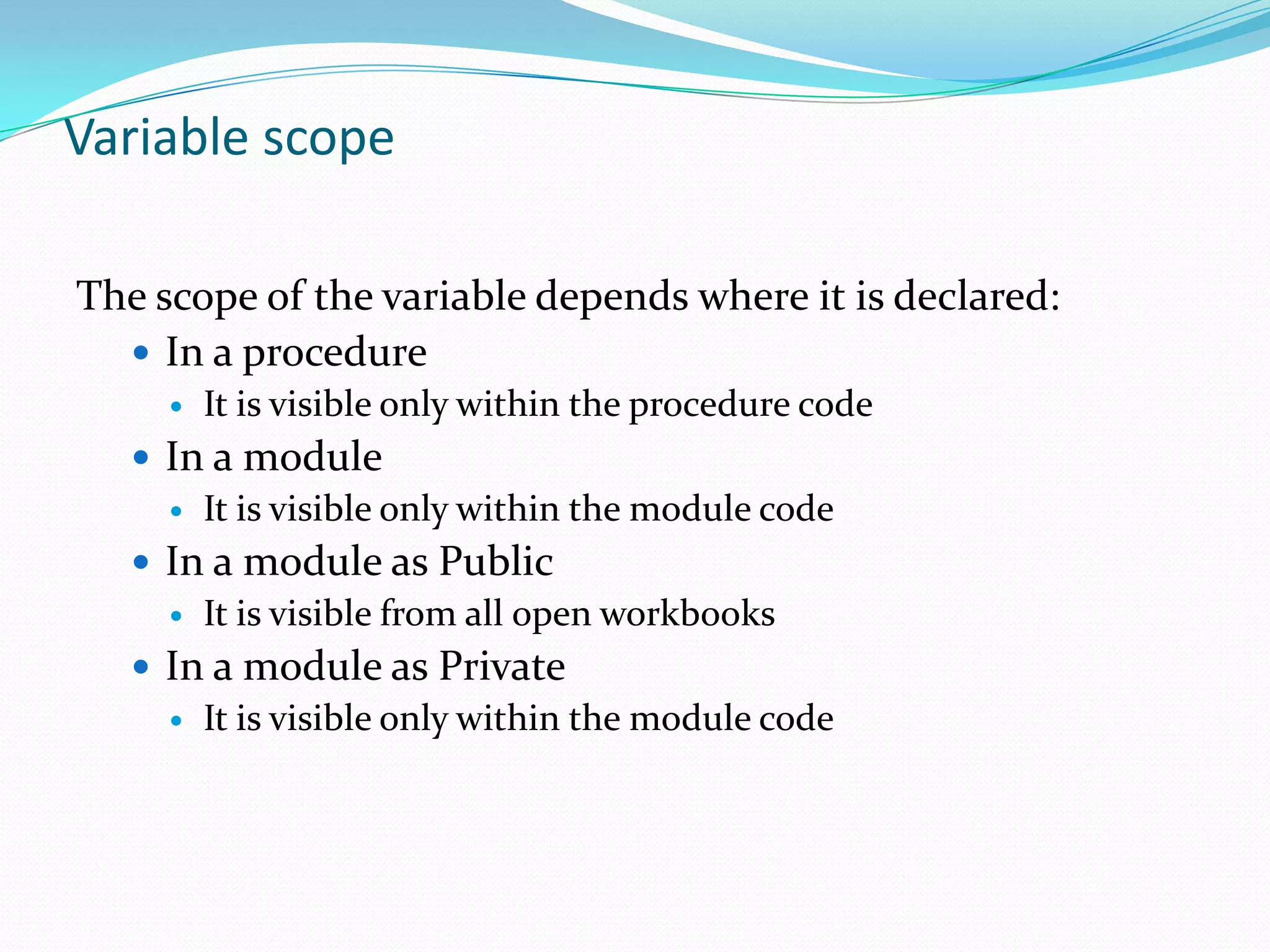 Variable scope

The scope of the variable depends where it is declared:
   In a procedure
        It is visible only within the procedure code
    In a module
      It is visible only within the module code

    In a module as Public
      It is visible from all open workbooks

    In a module as Private
      It is visible only within the module code
 