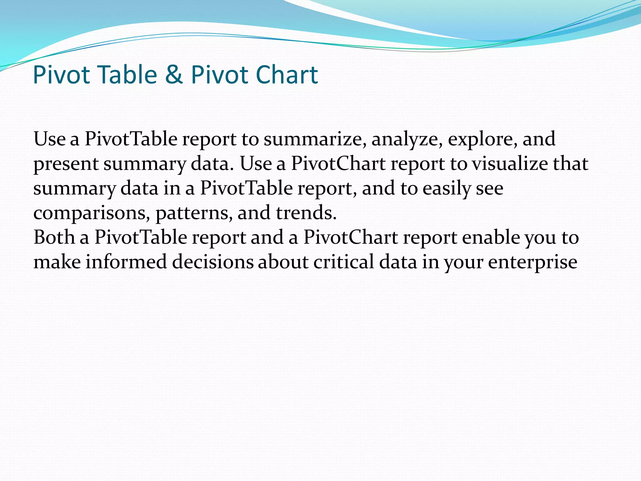 Pivot Table & Pivot Chart

Use a PivotTable report to summarize, analyze, explore, and
present summary data. Use a PivotChart report to visualize that
summary data in a PivotTable report, and to easily see
comparisons, patterns, and trends.
Both a PivotTable report and a PivotChart report enable you to
make informed decisions about critical data in your enterprise
 